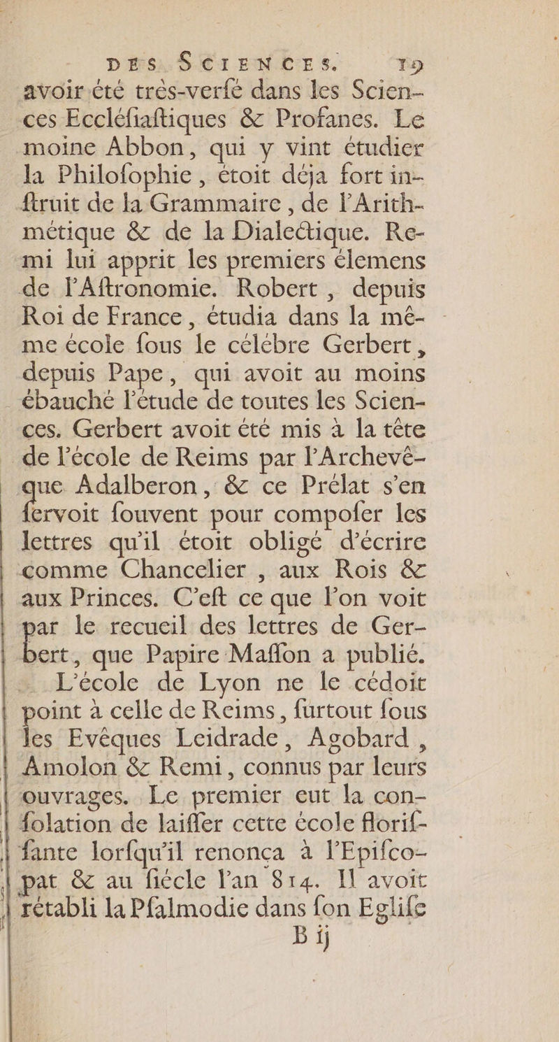 avoir.été très-verfé dans les Scien- ces Eccléfiaftiques &amp; Profanes. Le moine Abbon, qui y vint étudier la Philofophie , étoit déja fort in ftruit de la Grammaire , de lArith- métique &amp; de la Dialeique. Re- mi lui apprit les premiers élemens de FAftronomie. Robert, depuis Roi de France, étudia dans la mé- me école fous le célébre Gerbert, depuis Pape, qui avoit au moins . ébauché l'étude de toutes les Scien- ces. Gerbert avoit été mis à la tête de l'école de Reims par l’Archevé- que Adalberon , &amp; ce Prélat s’en . fouvent pour compofer les lettres qu'il étoit obligé d'écrire comme Chancelier , aux Rois &amp; aux Princes. C’eft ce que l’on voit par le recueil des lettres de Ger- | bert, que Papire Maflon à publié. | L'école de Lyon ne le cédoit | point à celle de Reims, furtout fous les Evèques Lcidrade, Agobard, 1 Amolon &amp; Remi, connus par leurs ouvrages. Le premier eut la con- Holation de laiffer cette école florif- fante lorfqu’il renonça à l'Epifco- pat &amp; au fiécle lan 814. Il avoit | rétabli la Pfalmodie dans fon Eglife B ij