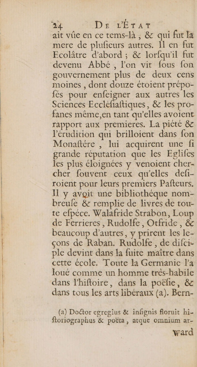 %4 De L’Érar | ait vûe en ce tems-là, &amp; qui fut Ia mere de plufieurs autres. Il en fut Ecolâtre d’abord ; &amp; lorfqu'il fut devenu Abbé , Fon vit fous fon gouvernement plus de deux cens moines , dont douze étoient prépo- {és pour enfeigner aux autres les Sciences Eccléfiaitiques, &amp; les pro- fanes même,en tant qu’elles avoient rapport aux premieres. La pièté &amp; l'érudition qui brilloient dans fon Monaftére , lui acquirent une fi grande réputation que les Eglifes les plus éloignées y venoient cher- cher fouvent ceux qu’elles defi- roient pour leurs premiers Pafteurs. Il y avoit une bibliothéque nom- breule &amp; remplie de livres de tou- te efpéce. Walafride Strabon, Loup de Ferrieres , Rudolfe, Otfride, &amp; beaucoup d’autres, y prirent les le- cons de Raban. Rudolfe, de difci- ple devint dans la fuite maître dans cette école. Toute la Germanic la Joué comme un homme très-habile dans lhiftoire, dans la poëlie, &amp; dans tous les arts libéraux (a). Bern- (a) Doctor egregius &amp; infignis floruit hi- ftoriographus &amp; poëta, atque omnium ar- ward