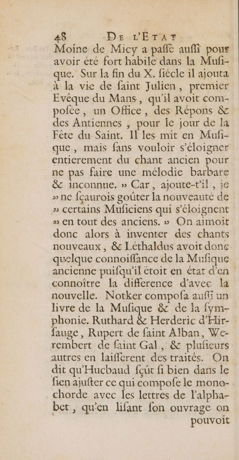 Moine de Micy a pañlé aufli pous avoir été fort habile dans la Mufi- que. Sur a fin du X. fiècle il ajouta à la vie de faint Julien, premier Evêque du Mans, qu'il avoit com- pofte, un Office, des Répons &amp; des Antiennes , pour lc jour de la Fête du Saint. Il les mit en Mufi- que, mais fans vouloir s'éloigner entierement du chant ancien pour ne pas faire une mélodie barbare &amp; inconnue. » Car, ajoute-t'il, je » ne fçaurois goûter la nouveauté de » certains Muficiens qui s'éloignent 5 en tout des anciens. » On aimoit donc alors à inventer des chants nouveaux, &amp; Léthaldus avoit donc qu£lque connoiffance de la Mufique ancienne puifqu'il étoit en état d'en connoître la difference d'avec la nouvelle. Notker compofa auffi un livre de la Mufique &amp; de la fym- phonie. Ruthard &amp; Herderic d'Hir- fauge, Rupert de faint Alban, We- rembert de faint Gal, &amp; plufieurs autres en laifièrent destraités. On dit qu'Hucbaud {eût fi bien dans le fien ajufter ce qui compofe le mono- chorde avec 1 lettres de l’alpha- bet , qu'en lifant fon ouvrage on pouvoit