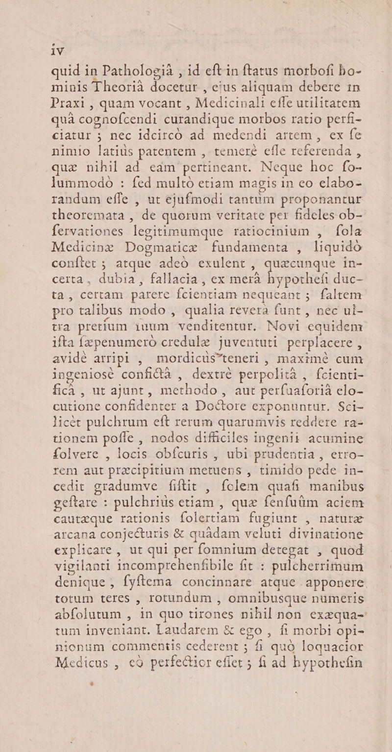 quid in Pathologià , id eft in ftatus morbofi bo- minis Theorià docetur , eius aliquam debere 1n Praxi , quam vocant , Medicinali effe utilitatem quà cognofcendi curandique morbos ratio perfi- ciatur 5 nec idcircó ad. medendi artem , ex fe nimio latius patentem , temere effe referenda , .quz nihil ad eam pertineant. Neque hoc fo- lummodo : fed multó etiam magis in eo elabo- randum effe , ut ejufmodi tantum proponantur theoremata , de quorum veritate per fideles ob- fervationes legitimumque ratiocinium , fola LJ LI Oo . LI * Medicinz Dogmatice fundamenta , liquidó conftet ; atque adeo exulent , quacunque in- certa, dubia , fallacia , ex dierhtliypothef duc- ta , certam parere fcientiam nequeant ;. faltem pro talibus modo , qualia revera funt , nec ui- tra pretium iuum venditentur. Novi equidem ifta fzpenumeró credule juventuti perplacere , avidé arripl , mordicüsteneri , maxime cum ingeniosé confidà , dextré perpolità , fcienti- ficà , ut ajunt, methodo, aut perfuaforià elo- cutione confidenter a Doctore exponuntur. Sci- licét pulchrum eft rerum quarumvis reddere ra- tionem poffe , nodos difficiles ingenii acumine folvere , locis obfcuris , ubi prudentia , erro- rem aut precipitium metuens , timido pede in- cedit gradumve fiftit , fclem quafi manibus geftare : pulchrius etiam , quz fenfuüm aciem cautzque rationis folertiam fugiunt , natur arcana conjecturis &amp; quàdam veluti divinatione explicare , ut qui per fomnium detegat , quod vigilanti incomprehenfibile fit : pulcherrimum denique , fyftema concinnare atque apponere. totum teres , rotundum , omnibusque numeris abfolutum , in quo tirones nihil non exzqua- tum inveniant. Laudarem &amp; ego , fi morbi opi- nionum commentis cederent ; fi quó loquacior Medicus , eà9 perfectior effet 5 fi ad hypothefin