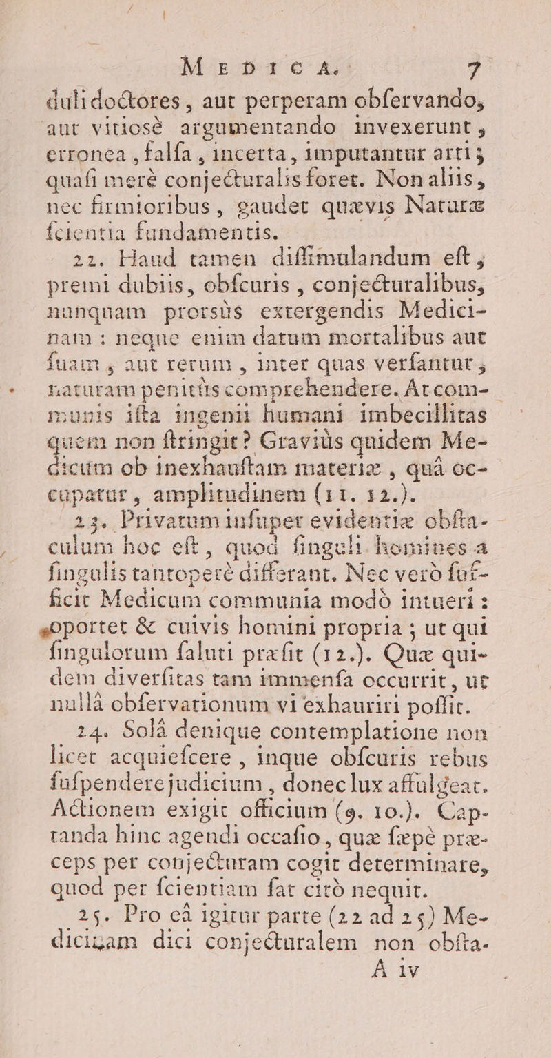 dulido&amp;ores , aut perperam obfervando, aut vitios&amp; argumentando invexerunt, erronea , falfa , incerta, 1mputantur arti; quafi meré conjecturalis foret. Nonaliis, nec firmtoribus, gaudet quxvis Natarz fcientia fundamentis. | 21. Haud tamen diffimulandum eft ; premi dubiis, obfcuris , conje&amp;uralibus, nunquam prorsus extergendis Medici- nam : neque enim datum mortalibus aut fuam , aut rerum , inter quas verfantur ; naturam penitüts comprehendere. Atcom- - nunis ifta mgenii humani imbecillitas quem non ftringit? Gravius quidem Me- dicum ob 1inexhauftam materie , quá oc- cupatar , amplitudinem (11. 12.). 23, Privatum infuper evidentiz obfta- - culum hoc eft, quod finguh. homines a fingulis tantoperé differant. Nec veró fut- £cic Medicum communia modó intueri : soportet &amp; cuivis homini propria ; ut qui fingulorum faluti prafit (12.). Quz qui- dem diverfitas tam immenía occurrit, ut nullà obfervationum vi exhauriti poffit. 24. Solà denique contemplatione non licet acquiefcere , inque obfcuris rebus fufpendere judicium , doneclux affülgeat. Acionem exigit officium (9. 10.). Cap- randa hinc agendi occafio , quz fpé pra- ceps per conjecturam cogit determinare, quod per fcientiam fat citó nequit. . 25. Pro ei igitur parte (22 ad 24) Me- dicigam dici conje&amp;uralem non obfta. À 1v