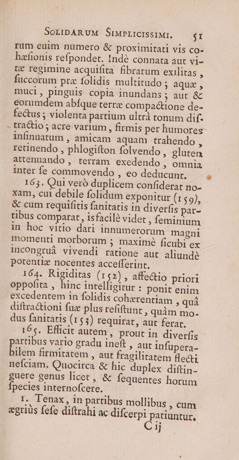 1 rum euim numero &amp; proximitati vis co- hacfionis refpondet. Indé connata aut vi- t* regimine acquifita fibrarum exilitas : füccorum prz folidis multitudo ; aque , muci, pinguis copia inundans ; aut &amp; eorumdem abíque terre compactione de- fectus ; violenta partium ultrà tonum dif. tractio ; acre varium , firmis per humores infinuatum , amicam aquam trahendo , retinendo , phlogifton folvendo , gluten attenuando , terram. exedendo , omnia inter fe commovendo ; €o deducunt. .. 165. Qui veró duplicem confiderat no- xam, cui debile folidum exponitur dU A &amp; cum requifitis fanitatis in diver(is par- tibus comparat, isfacil? videt ; feminium in hoc vitio dari innumerorum magni incOngruá vivendi ratione aut aliunde 164. Rigiditas (152), affedtio priori oppofita , hinc intelfigitur : ponit enim excedentem in folidis coherentiam » quà dus fanitatis (153) requirat , aut ferat. 165. Efficit autem, prout 1n diverfis partibus vario gradu ineft , aut infupera- bilem firmitatem , aut fragilitatem lecti neíciam. Quocirca &amp; hic duplex diftin- guere genus licet, &amp; fequentes horum fpecies internofcere. r. Tenax , in partibus mollibus ,cum «gris fefe diftrahi ac difcerpi patiuntur, C 1j