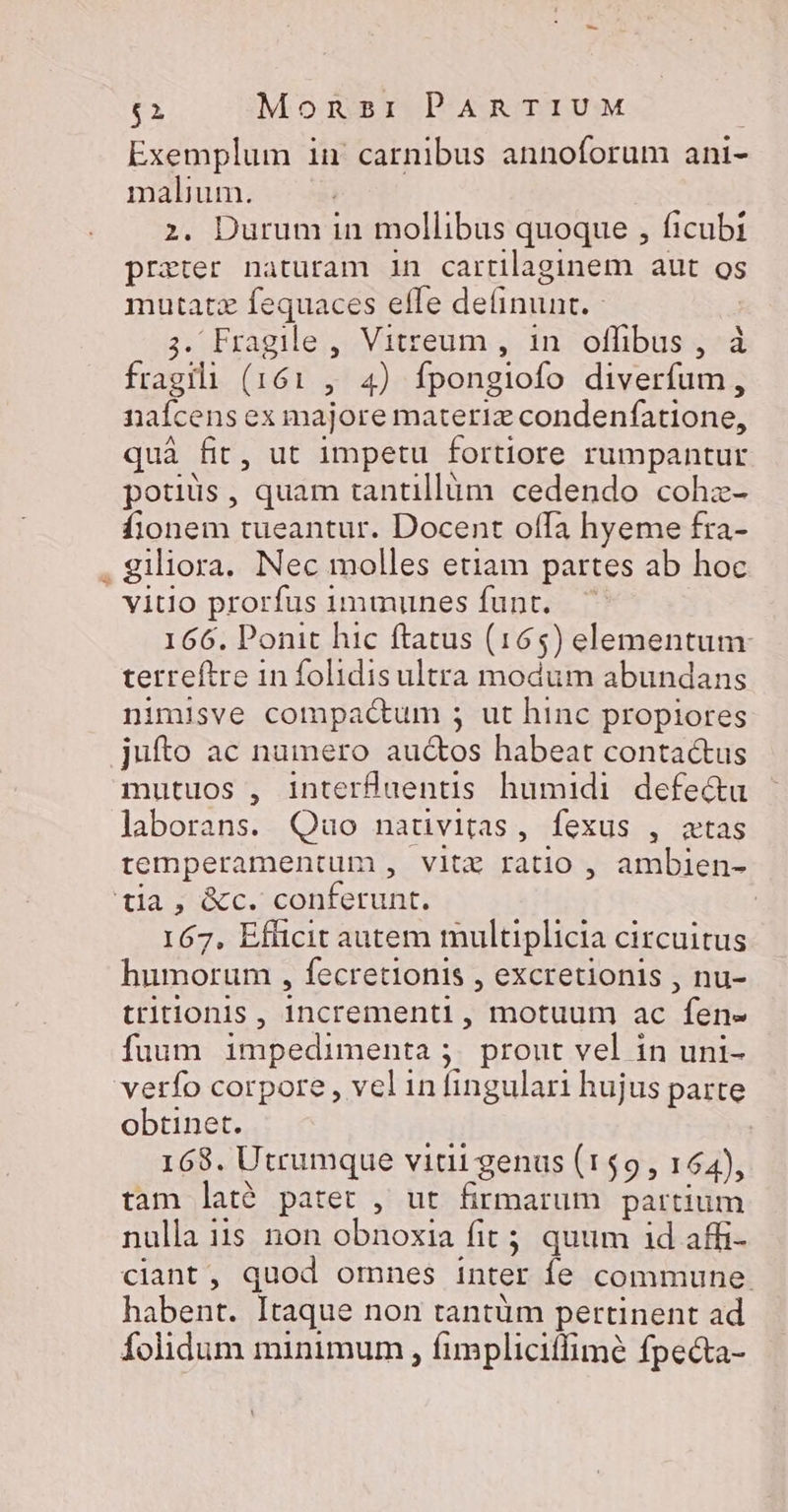 Exemplum in carnibus annoforum ani- malium. | 2. Durum in mollibus quoque , ficubi prater naturam 1n cartilaginem aut os mutatz fequaces effe definunt. - 3. Fragile , Vitreum , 1n. offibus , à fragili (161 , 4) fpongiofo diverfum, naícens ex majore materlz condenfatione, quà fit, ut impetu fortiore rumpantur potiüs, quam tantillàm cedendo coha- fionem tueantur. Docent offa hyeme fra- . giliora. Nec molles etiam partes ab hoc vitio prorfus immunes funt. — 166. Ponit hic ftatus (165) elementum: terreftre in folidisultra modum abundans nimisve compactum ; ut hinc propiores jufíto ac numero auctos habeat contactus mutuos , interfüuentis humidi defe&amp;u laborans. Quo naduvitas, fexus , atas temperamentum , vitz ratio , ambien- tia, &amp;c. conferunt. | 167, Efücit autem multiplicia circuitus humorum , fecretionis , excretionis , nu- tritionis , incrementi, motuum ac fen- fuum impedimenta ;. prout vel in uni- verfo corpore , vel in fingulari hujus parte obtinet. eT 168. Utrumque vidi genus (159, 154), tam lat? patet , ut firmarum partium nulla 315 non obnoxia fit; quum id affi- ciant, quod omnes inter fe commune. habent. Itaque non tantüm pertinent ad folidum minimum , fimplicitfimé fpecta-