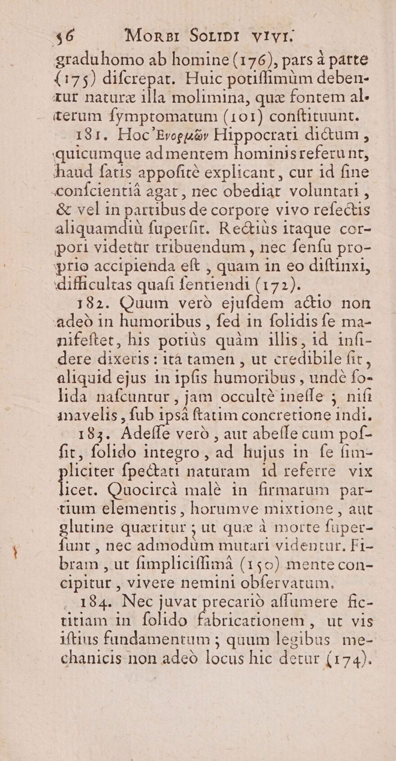 graduhomo ab homine (176), pars à patte (175) difcrepat. Huic potiffimüm deben- xur naturz illa molimina, qua fontem al- terum fymptomatum (101) conftituunt. 181. Hoc'Evceuir Hippocrau dictum , quicumque ad mentem hominisreferu nt, haud fatis appofité explicant, cur id fine «onfcientiá agat , nec obediat voluntati, &amp; vel in partibus de corpore vivo refectis aliquamdiu fuperfit. Re&amp;iàs 1taque cor- pori videtür tribuendum , nec fenfu pro- prio accipienda eft , quam 1n eo diftinxi, difficultas quafi fentiendi (172). 182. Quum veró ejufdem acio non deó in humoribus , fed in folidis fe ma- nifeftet, his potiüs quàm illis, id. infi- dere dixeris : ità tamen , ut credibile fit, aliquid ejus 1n ipfis humoribus , unde fo- lida nafcuntur , jam occulte ineffe 5 nifi inavelis , fub 1psà ftatim concretione indi. 183. Adeffe veró , aut abeíÍe cam pof- fit, folido integro, ad hujus in fe (im- pliciter fpectati naturam id referre. vix p Quocircà malé in firmarum par- tium elementis , horumve mixtione , aut glutine queritur ; ut qui à morte fuper- funt , nec admodüm mutari videntur. Fi- bram , ut fimpliciffimà (150) mentecon- cipitur , vivere nemini obfervatum. , 184. Nec juvat precario affumere fic- titiam in folido fabricationem , ut vis iftius fandamentum ; quum legibus me-. chanicis non adco locus hic detur (174).