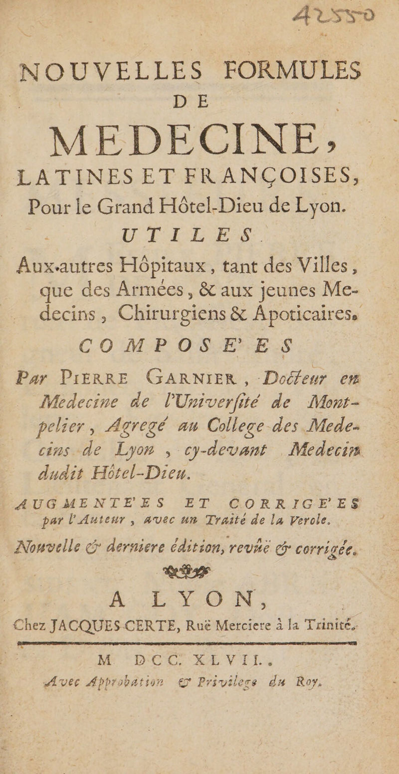 AT SK-D NOUVELLES FORMULES MED E CI NE; LATINESET FRANÇCOISES, Pour le Grand Hôtel-Dieu de Lyon. à D PTE ES. Aux-autres Hôpitaux, tant des Villes, que des Armées, & aux jeunes Me- decins, Chirurgiens & Apoticairess COMPOSEES Par PIERRE GARNIER, Doéfeur em Medecine de l'Univerfité de Mont- pelier, Agregé an College des Mede- cins de Lyon , cy-devant Medecin dudit Hôtel-Dieu. AUGMENTEES ET CORRIGEFES par l'Auteur, avec un Traité de la Verole. Nouvelle ç derniere édition, revië cr corri vée. LL) À Er 400 NN, Chez JACQUES-CERTE, Ruë Merciere à [a Trinité ME IX CCR'RE VI. Avec Approbation € Privilere du Roy,