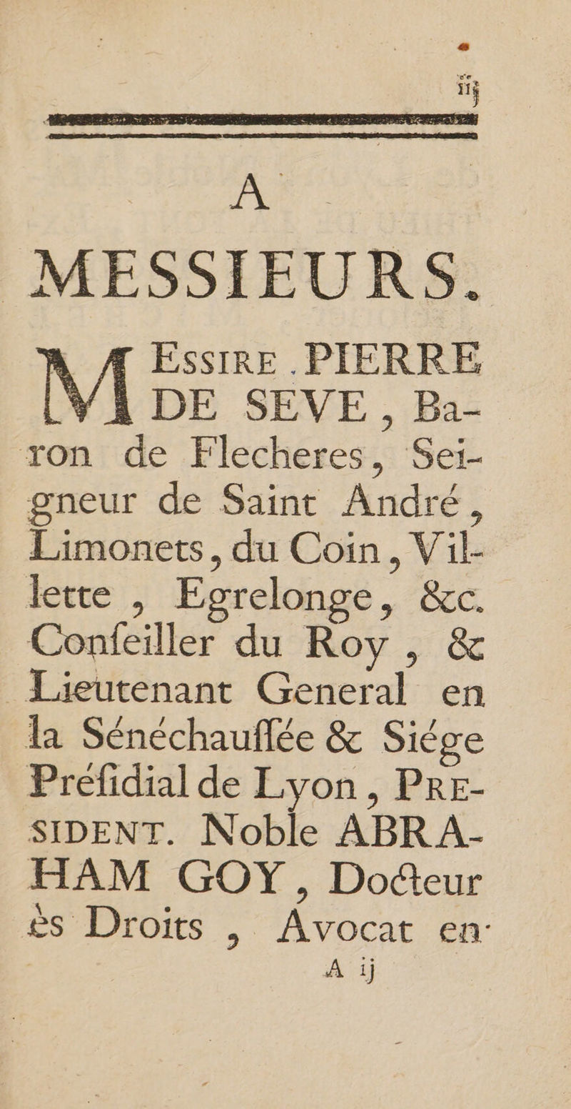 A Æ ESSsIRE PIERRE [YA DE SEVE , Ba ron de Flecheres, Sei- gneur de Saint André, Limonets, du Coin, Vil- Confeiller du Roy , & Lieutenant General en la Sénéchauflée & Siège Préfidial de Lyon , PRE- SIDENT. Noble ABRA- HAM GOY, Docteur ès Droits |, Avocat en: