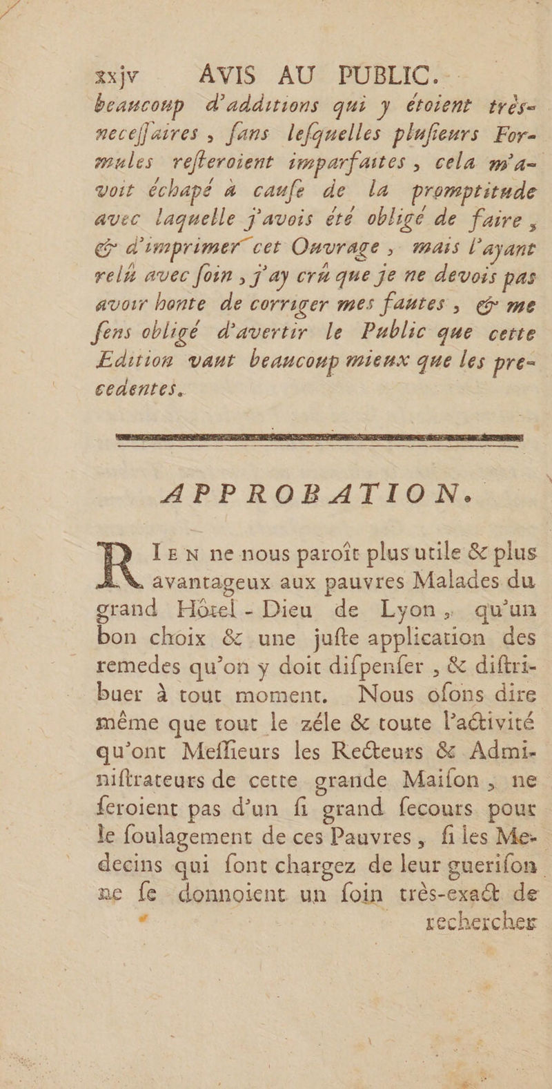 XXjV AVIS AU: PÜBEIC.-: beauconp d’additions qui y étoient très- neceflaires , fans lefquelles plufieurs For- mules reéfleroient imparfaites, cela m'a voit échapé à caufe de la promptitude avec laquelle j'avois été obligé de faire, Œ d'imprimer cet Ouvrage, mais l'ayant rels avec foin , j'ay craque je ne devois pas avoir honte de Corriger mes fautes, € me fens obligé d'avertir le Public que certe Edition vant beanconp mieux que les pre- ceaentes. TE N ne nous paroîc plus utile &amp; plus N avantageux aux pauvres Malades du grand Hôtel - Dieu de Lyon, qu'un bon choix &amp; une jufte application des remedes qu’on y doit difpenfer , &amp; diftri- buer à tout moment, Nous ofons dire même que tout le zéle &amp; toute l’aétivité qu'ont Meflieurs les Recteurs &amp; Admi- niflrateurs de cette grande Maifon , ne {eroient pas d’un fi grand fecours pour le foulagement de ces Pauvres, files Me. decins qui font chargez de leur guerifon ne fe donnoient un foin très-exa@t de . | - sechercher