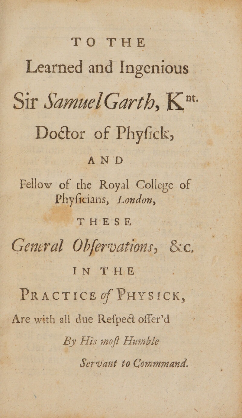 TO THE Learned and Ingenious - Sir Samuel Garth, K™ Doétor of Phyfick, — : SAD Fellow of the Royal College of Phyficians, London, We TE SE General Obfervations, &amp;c. IN THE —Practiceof Puysicx, _ Are with all due Refpect offer’d By His moft Humble Servant to Commmand.