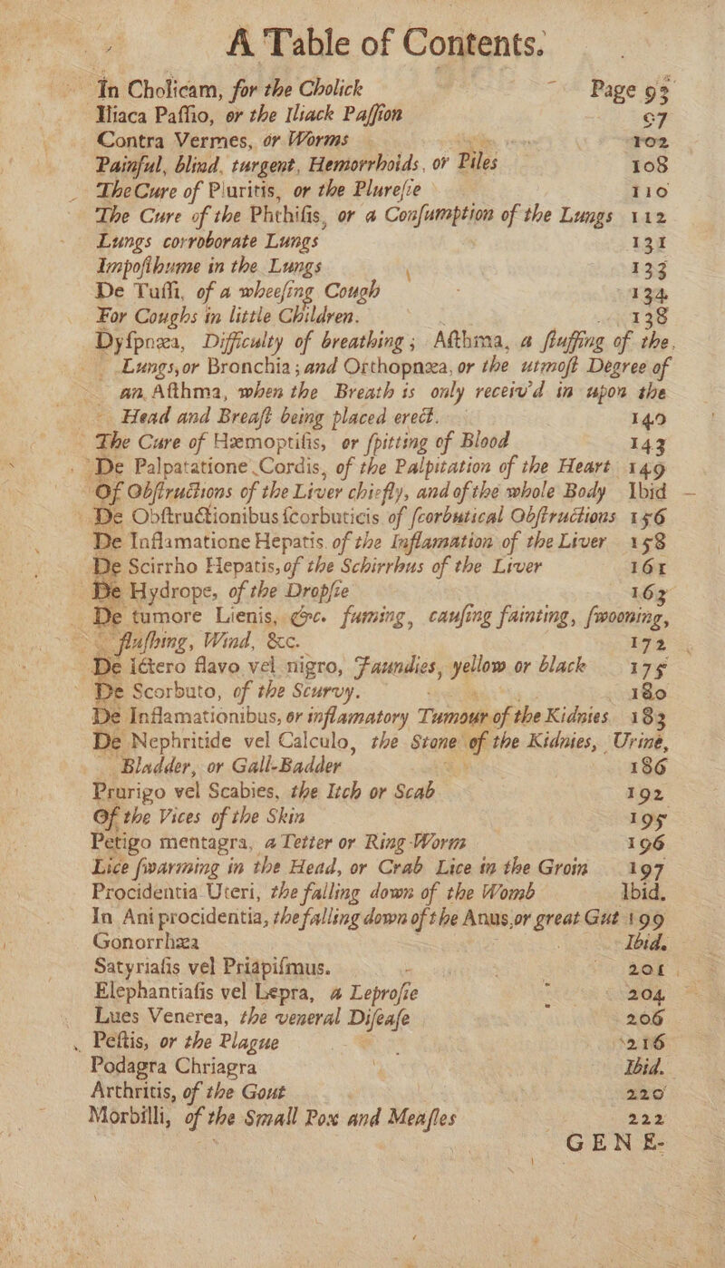 Contra Vermes, or Worms exept 2 +02 Painful, blind, turgent, Hemorrhoids, or Piles 108 _ TheCure of Piuritis, or the Plurefie 110 The Cure of the Phthif $, or &amp; Confumption of the Lungs 112 Lungs corroborate Lungs 131 Impofibume in the Lungs Lahey De Tuffi, of a wheefing Cough : 134 For Coughs in little Children. 138 Dy{pnexa, Difficulty of breathing ; Atthma, 4 frufing of the. an. Afthma, when the Breath is only receiu'd in upon the - Head and Breaft being placed erect. 149 - e Palpatatione’. Cand, of the Palpitation of the Heart 149 Of Objfirudhons of the Liver chiefly, and of the whole Body bid De Inflamatione Hepatis. of the Inflamation of the Liver 158 e Scirrho Hepatis, of the Schirrbus of the Liver 164 e Hydrope, of the Drop/ze 163 afbing, Wind, &amp;c. 172. De iétero flavo vel. nigro, Feeds, yellow or black 179 De Infamationibus, or inflamatory Tones the Kidnies 183 De Nephritide vel Calculo, rhe Svone of the Kidnies, Urine, ‘Bladder, or Gall-Badder , 186 Prorigo vel Scabies, the Itch or Scab 192 Of the Vices of the Skin | los Petigo mentagra, a Teter or Ring Worm 196 Lice farming in the Head, or Crab Lice in the Groin 197 Procidentia Uteri, the falling down of the Womb Ibid. In Ani procidentia, the falling down of the Anus,or greae Gut 199 Gonorrhza Ibid. Satyriafis vel Priapifmus. meee. Pe er GSS Elephantiafis vel Lepra, a Leprofie Ne ORE _ Lues Venerea, the veneral Difeafe 206 _ Peftis, or the Plague ee 216 Podagra Chriagra | Ibid. Arthritis, of the Gout , hii 220 Morbilli, of whe Small Pox and saat 222 GENE-