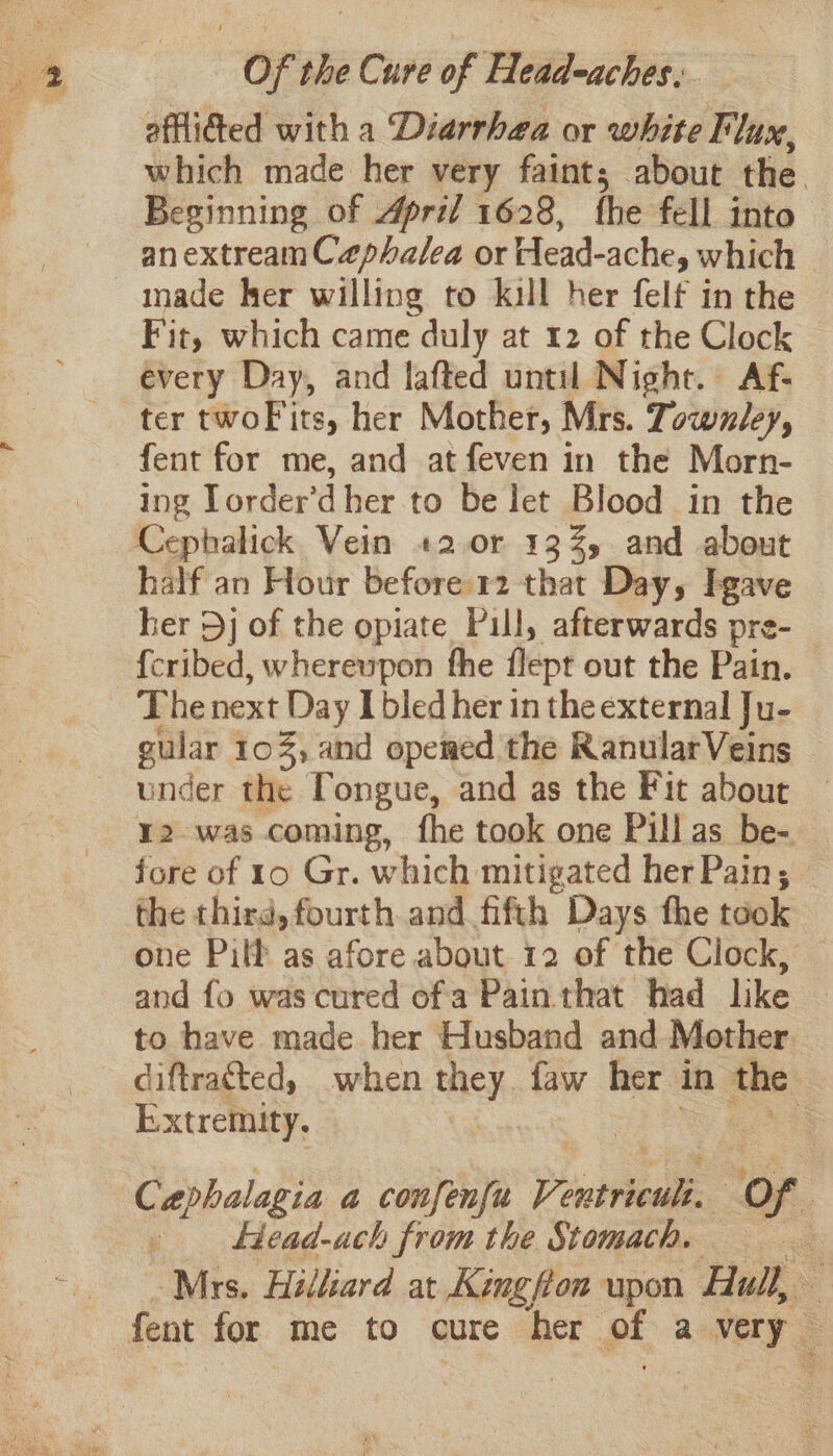 ae SS nla eae et A : afflidted with a Diarrhea or white Flux, which made her very faint; about the Beginning of April 1628, fhe fell into anextreamCaphalea or Head- ache, which made her willing to kill her felf in the Fit, which came duly at 12 of the Clock every Day, and lafted until Night. Af- ter twoFits, her Mother, Mrs. Towzley, fent for me, and atfeven in the Morn- ing Torder'd her to be let Blood in the half an Hour before 12 that Day, Igave her Dj of the opiate Pull, afterwards pre-_ {cribed, whereupon the flept out the Pain. The next Day I bled her in the external Ju- gular 10%, and opemed the RanularVeins under the Tongue, and as the Fit about ¥2 was coming, fhe took one Pill as be- fore of 10 Gr. which mitigated her Pain; the third, fourth and fifth Days the took one Pilf as afore about 12 of the Clock, and fo was cured ofa Pain that had like to have made her Husband and Mother diftrated, when they faw her in the ) Extremity. : Cephalagia a confenfu Pentre. Of ‘ . Head-ach from the Stomach. Mrs. Hilliard at Kingfon upon Hull, fent for me to cure her of a aka t