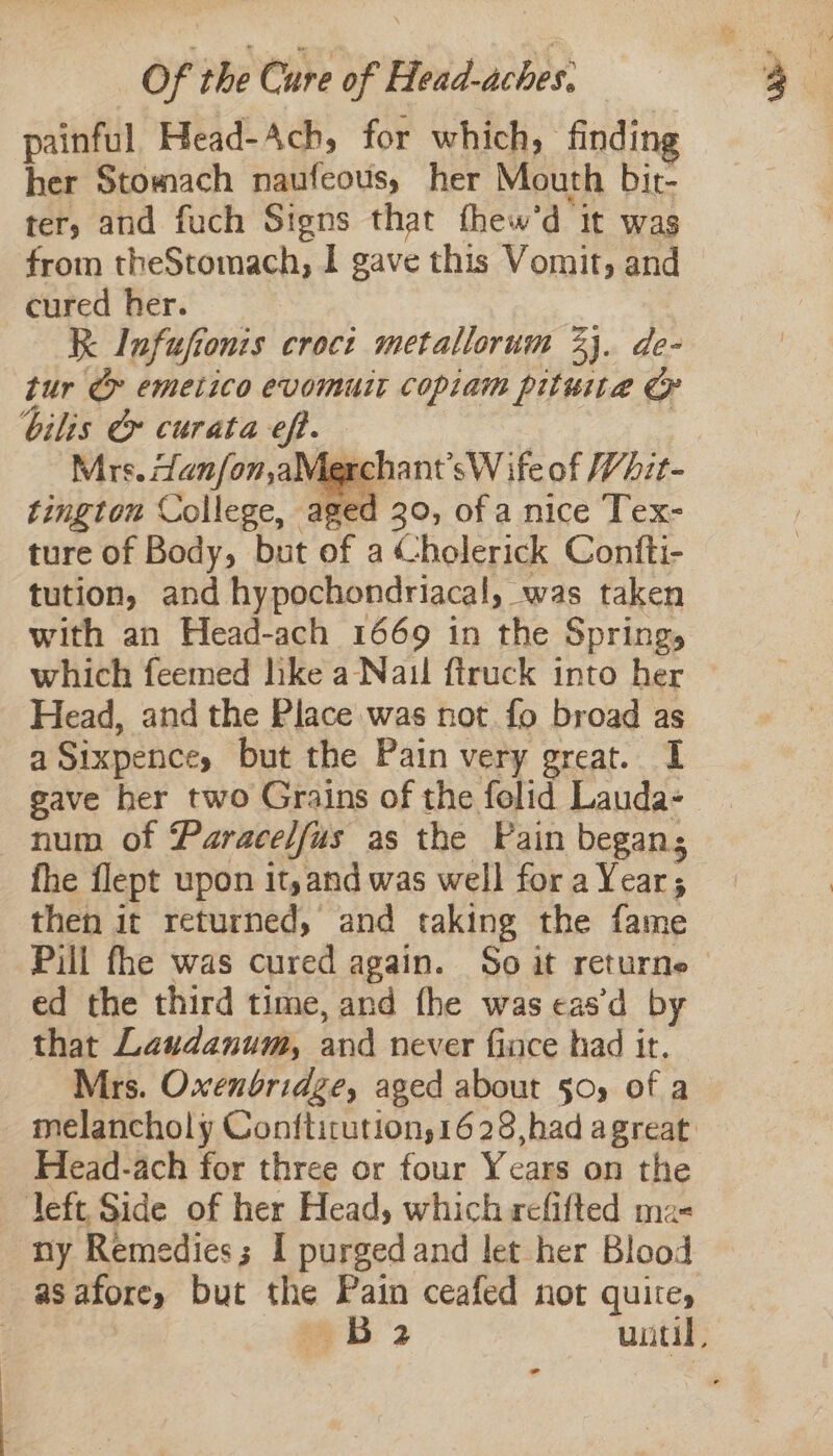 painful. Head- Ach, for which, finding her Stomach naufeous, her Mouth bit- ter, and fuch Signs that thew ‘d it was from theStomach, I gave this Vomit, and cured her. K Infufionis croct metallorum 23. de- tur &amp; emetico evomutt copiam pituita bilis &amp; curata eff. fasts Mrs. anfon,aMerchant’sW ife of Whit- tingtou College, aged 30, ofa nice Tex- ture of Body, but of a (holerick Confti- tution, and hypochondriacal, was taken with an Head-ach 1669 in the ‘Springs which feemed hke a Nail ftruck into her — Head, and the Place was not. fo broad as a Sixpences but the Pain very great. I gave her two Grains of the folid Lauda- num of Paracelfus as the Pain began; fhe flept upon it,and was well for Me gy 5 then it returned, and taking the fame Pill fhe was cured again. So it returne ed the third time, and fhe was cas’d by that Laudanum, and never fiace had ir. Mrs. Oxenbridge, aged about 50, of a melancholy Conftirution,1628,had agreat: Head-ach for three or four Years on the left, Side of her Head, which refifted ma- ny Remedies; I purged and let her Blood asaforey but the Pain ceafed not quite, | B 2 until, -