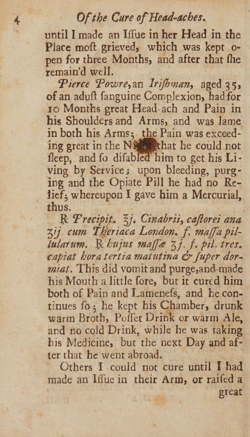 until I made an Iffue in her Head in the Place moft grieved, which was kept o- | remain’d well. | Pierce Powre,an Irifoman, aged 355 of an aduft fanguine Complexion, had for 10 Months great Head-ach and Pain in his Shoulders and Arms, and was lame in both his Arms;. the Pain was exceed- ing great in the Niggiiethat he could not fleep, and fo difabled him to get his Li- ving by Service; upon bleeding, purg- ing and the Opiate Pill he had no Re- lief; whereupon I gave him a Mercurial, thus. i | K Precipit. 34. Cinabrit, caftore: ana 314. cum Theriaca London. f. maffa pil- lularum. Ke hujus maffe 77. f. pil. tres. capiat hora tertia matutina &amp; fuper dor- miat. ‘This did vomit and purge,and-made his Mouth a little fore, but it cured him both of Pain and Lamenefs, and he con- tinues fo; he kept his Chamber, drunk warm Broth, Poflet Drink cr warm Ale, and no cold Drink, while he was taking bis Medicine, but the next Day and af- ter that he went abroad. See made an Iffue in their Arm, or raifed a . | great