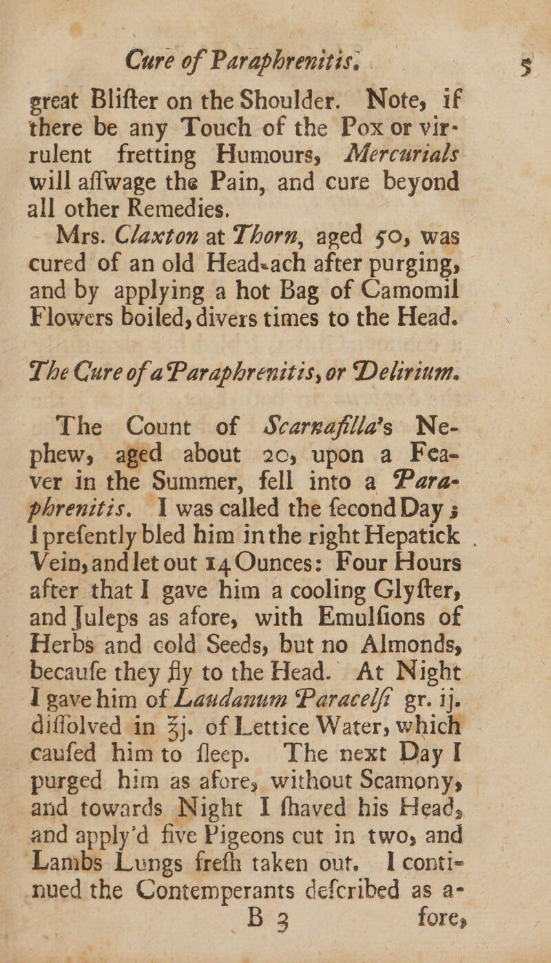 Cure of Paraphrenitis. . great Blifter on the Shoulder. Note, if there be any Touch of the Pox or vir- rulent fretting Humours, Mercurials will affwage the Pain, and cure beyond all other Remedies. Mrs. Claxton at Thorn, ased 50, was cured of an old Headeach after purging, and by applying a hot Bag of Camomil Flowers boiled, divers times to the Head. The Cure of aParaphrenitis, or Delirium. The Count of Scargajilla’s Ne- phew, aged about 20, upon a Fea-— ver in the Summer, fell into a Para- phrenitis. 1 was called the fecond Day 5 i prefently bled him inthe right Hepatick | Vein; andlet out 14 Ounces: Four Hours after that I gave him a cooling Glyfter, and Juleps as afore, with Emulfions of _ Herbs and cold Seeds, but no Almonds, becaufe they fly to the Head. At Night I gave him of Laudanum Paracelfi gr. ij. diffolved in 3j. of Lettice Water, which caufed himto fleep. The next Day I purged him as afore, without Scamonyy | and towards Night I fhaved his Head, and apply’d five Pigeons cut in two, and ‘Lambs Lungs frefh taken out. I conti- nued the Contemperants defcribed as a- B 3 fore,