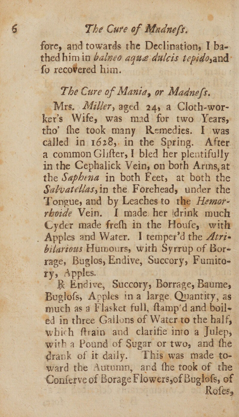 fore, arid towards the Declination, I ba- thed him in balneo aqua dulcis tepidoyand: ' _fg reco¥ered him. | The Cure of Mania, or Madnefs. Mrs. Miller, aged 245 a Cloth-wor- ker’s Wife, was mad for two Years, tho’ fhe took many Remedies. I was called in 1628,. in the Spring. After. a common Glifter, 1 bled her plentifully in the Cephalick Vein, on both Arms, at. the Saphena in both Feet, at both the Salvatellas,in the Forehead, under the Tongue, and by Leachesto the Hemor- rboide Vein. I made. her ‘drink much Cyder made frefh in the Houfe, with _ Apples and Water. I temper’d the Atrz- bilartous Humours, with Syrrup of Bor rage, Buglos, Endive, Succory, Fumito- ry,» Apples. : | -. K Endive, Succory, Borrage, Baume, Buglofs, Apples tna large, Quantity, as much as a Flasket full, ftamp’d and boil~ ed in three Gallons of Water.to the half, which ftrain and clarifie into a Julep, with a Pound of Sugar or two, and fhe drank of it daily. |