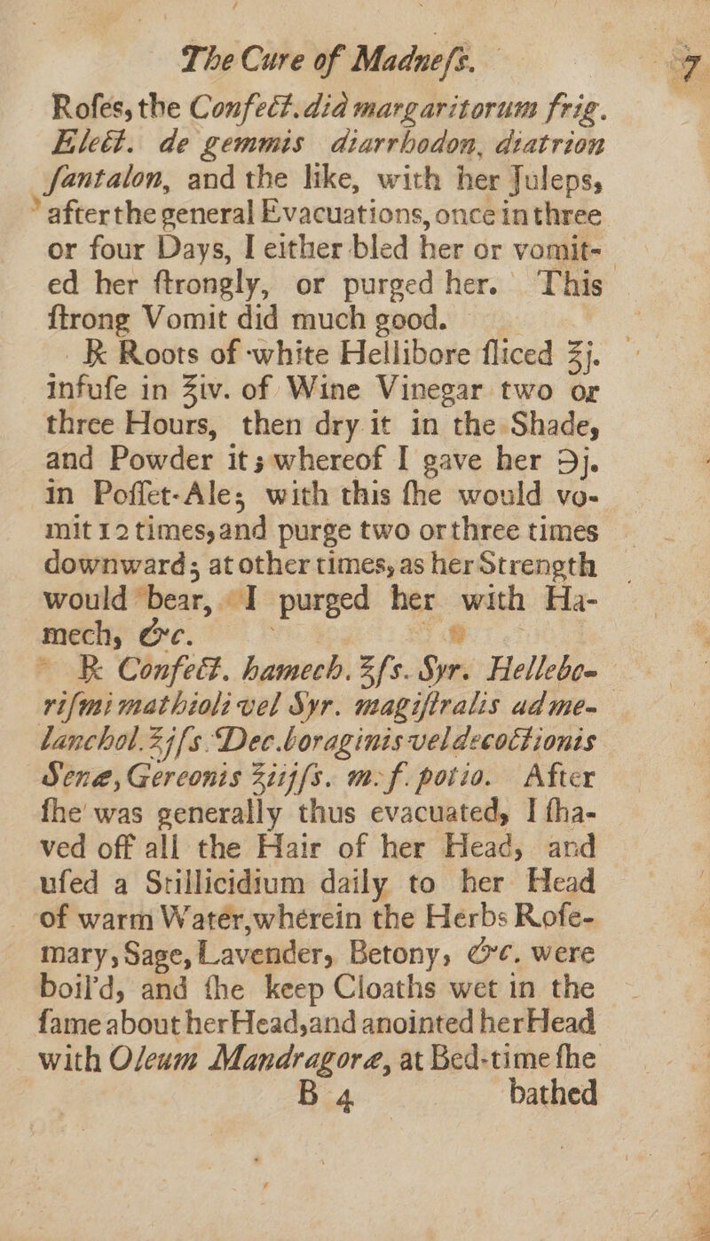 Rofes, the C onfet?. did margaritorum frig. Elett. de gemmis diarrbodon, diatrion Santalon, and the like, with her Juleps, ‘ afterthe general Evacuations, once inthree or four Days, I either bled her or vomit=_ ed her ftrongly, or purged her. This {trong Vomit did much good. — _B Roots of white Hellibore fliced a infufe in Ziv. of Wine Vinegar two or three Hours, then dry it in the Shade, and Powder it; whereof I gave her 5j. in Poffet-Ales with this the would vo- mit 12 times,and purge two or three times downward; atothertimes,asherStrength | would ‘bear, a | purged her sa Ha- mech; Ore. BR. Confed. hamech, Zfs. ia Hellebe- rifmi mathioli vel Syr. magifiralis adme~ lanchal.2j[s.Dec.boraginis veldecoctionts Sena, Gereonis Ziij{s. mf. potio. After fhe was generally thus evacuated, | fha- ved off all the Hair of her Head, and ufed a Srillicidium daily to her Head of warm Water,wherein the Herbs Rofe- mary, Sage, Lavender Betony, Cre. were boil’d, and the keep Cloaths wet in the fame about herHead,and anointed herHead with Oleum Mandragore, at Bed-time fhe B 4 bathed