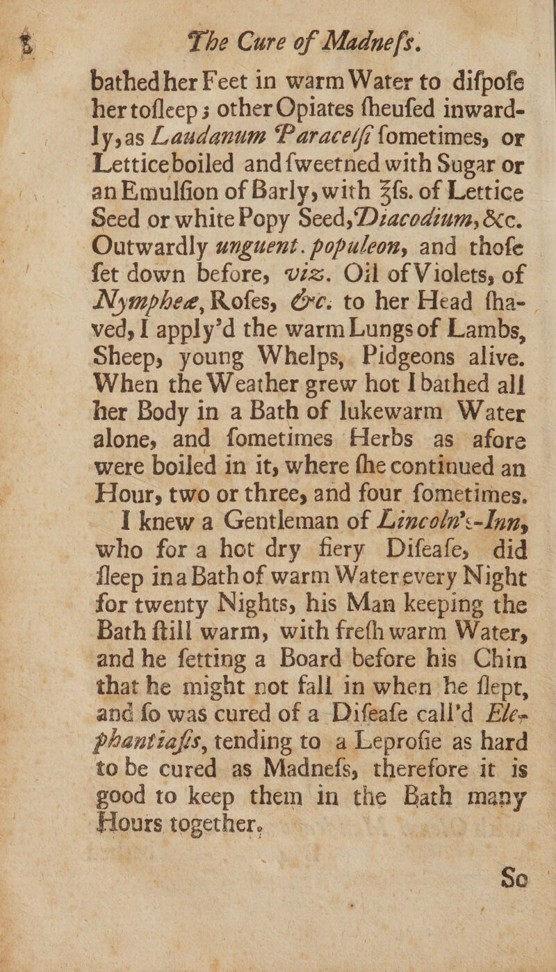 bathed her Feet in warm Water to difpofe hertofleep ; other Opiates fheufed inward- ly,as Laudanum Paracedfi {ometimes, or Letticeboiled and {weetned with Sugar or an Emulfion of Barly, with 2fs. of Lettice Seed or white Popy Seed, Dzacodium, &amp;c. Outwardly unguent. populeon, and thofe fet down before, vzz. Oil of Violets, of Nymphee, Rofes, Gre: to her Head fha- ved, I apply’d the warm Lungs of Lambs, Sheep, young Whelps, Pidgeons alive. When the Weather grew hot I bathed all her Body in a Bath of lukewarm Water alone, and fometimes Herbs as afore were boiled in it, where fhe continued an Hour, two or three, and four fometimes. I knew a Gentleman of Lincoln’:-Inn, who fora hot dry fiery Difeafe, did fleep ina Bathof warm Waterevery Night for twenty Nights, his Man keeping the Bath ftill warm, with frefh warm Water, and he fetting a Board before his Chin that he might not fall in when he flept, and fo was cured of a Difeafe cali’d Ele- phantiafis, tending to a Leprofie as hard to be cured as Madnefs, therefore it is good to keep them in the Bath many ~ Hours together. -E | oO