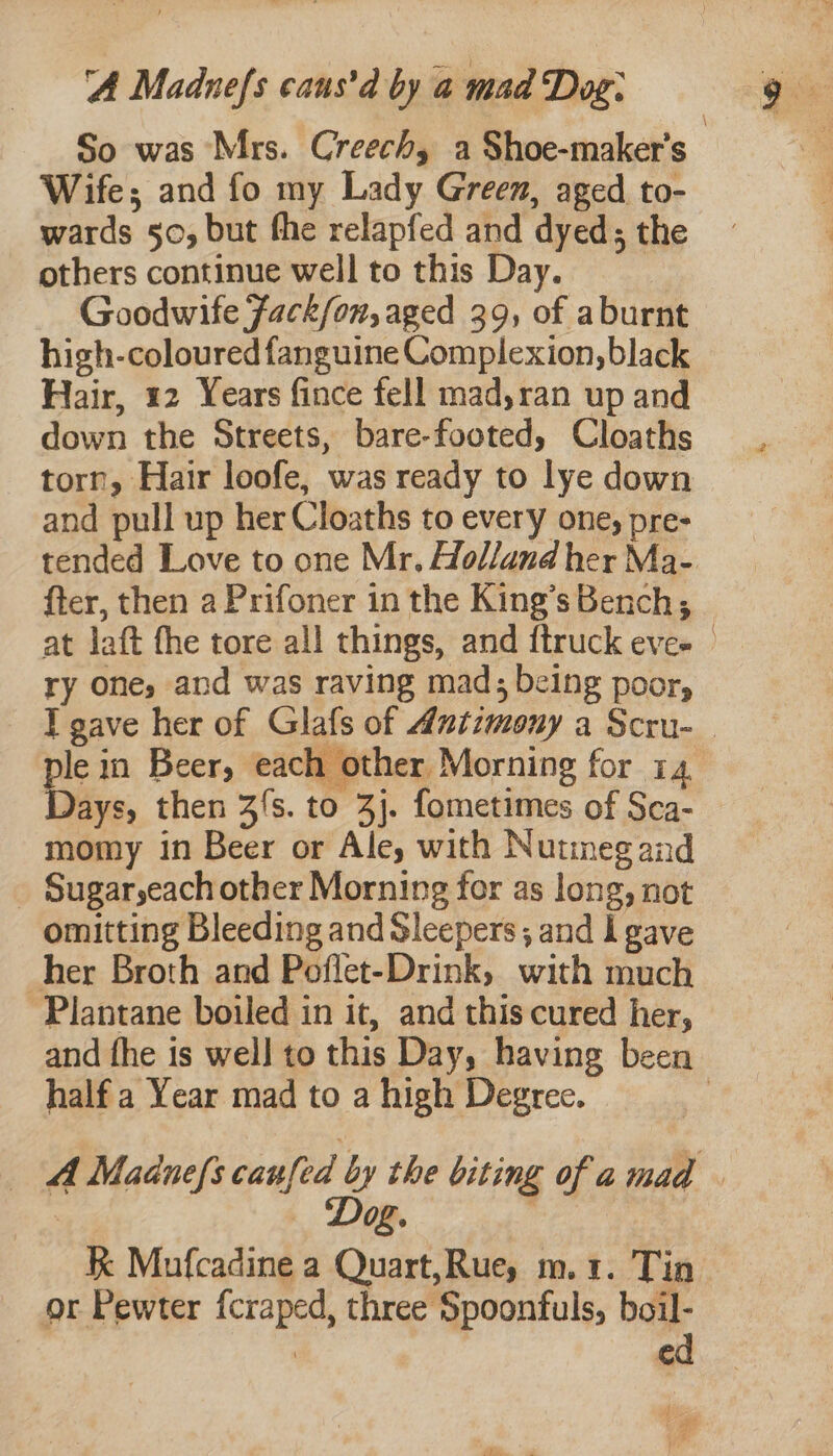 A Madnefs caus’d by a mad Dog: Wife; and fo my Lady Green, aged to- wards 50, but the relapfed and dyed; the others continue well to this Day. Goodwife Fack/on, aged 39, of aburnt high-coloured fanguine Complexion, black Hair, 12 Years fince fell mad,ran up and down the Streets, bare-footed, Cloaths torn, Hair loofe, was ready to lye down and pull up her Cloaths to every one, pre- fter, then a Prifoner in the King’s Bench; ry one, and was raving mad; being poor, ays, then 3s. to 3j. fometimes of Sca- momy in Beer or Ale, with Nutineg and _ Sugaryeach other Morning for as long, not omitting Bleeding and Sleepers; and I gave her Broth and Poflet-Drink, with much Plantane boiled in it, and this cured her, ve i Beer, each other Morning for 74. half a Year mad to a high Degree. or Pewter fcraped, three Spoonfuls, boil- 3 ed