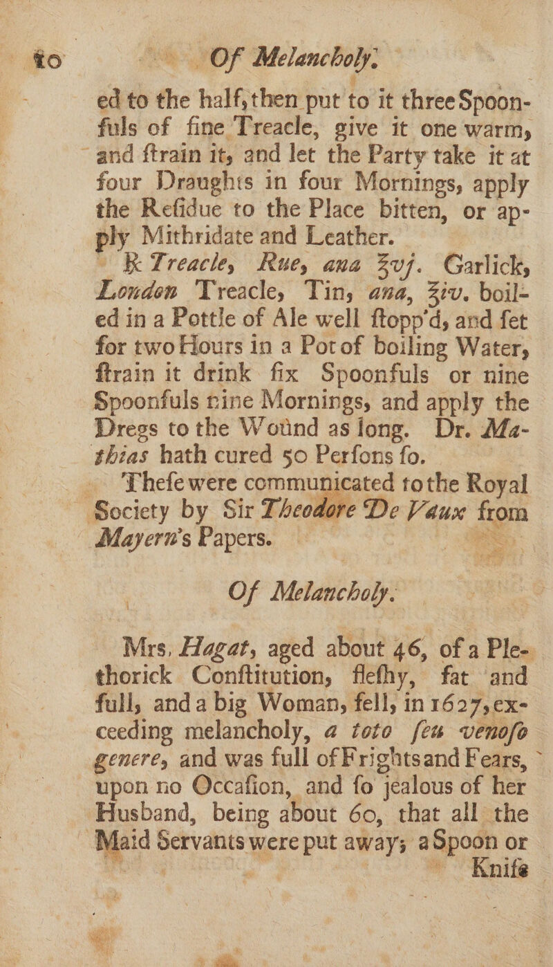 Of Melancholy. | ¢ ; ed to the half,then put to it threeSpoon- fuls of fine Treacle, give it one warm, four Draughts in four Mornings, apply the Refidue to the Place bitten, or ap- ply Mithridate and Leather. ~ KTreacle, Rue, ana Zvj. Garlick, London Treacle, Tin; ana, iv. boil- ed in a Pottle of Ale well ftopp'd, and fet for two Hours in a Potof boiling Water, ftrain it drink fix Spoonfuls or nine Spoonfuls rine Mornings, and apply the Dregs tothe Wound asiong. Dr. Maz- Thefe were communicated tothe Royal re De Vaux from Mayern’s Papers. — Of Melancholy. Mrs, Hagat, aged about 46, of a Ple- thorick Conftitution, flefhy, fat and full, anda big Woman, fell, in 1627, ex- ceeding melancholy, @ toto feu venofo genere, and was full of Frightsand Fears, ~ upon no Occafion, and fo jealous of her Husband, being about 60, that all the Knife —