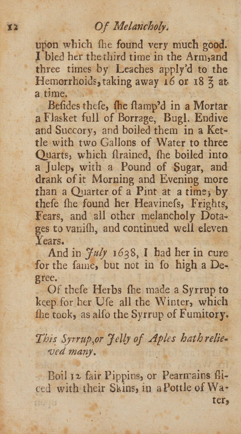I bled her thethird time in the Arm,and _ Befides thefe, fhe ftamp’d in a ‘Mortar tle with two Gallons of Water to three Quarts, which ftrained, fhe boiled into a Julep, with a Pound of Sugar, and than a Quarter of a Pint at a time; by thefe fhe found her Heavinefs, Frights, Fears, and all other melancholy Dota- Years. And in {#/y 1638, I had her in cure gree. Of thefe Herbs fhe made a Syrrap to keep for her Ufe all the Winter, which This Syrup Fely of dels hath relics : ved ‘oh Boil 12 fair Pippins, or Pearmains fli- ced with their Skins, in aPottle of Wa- , tcl