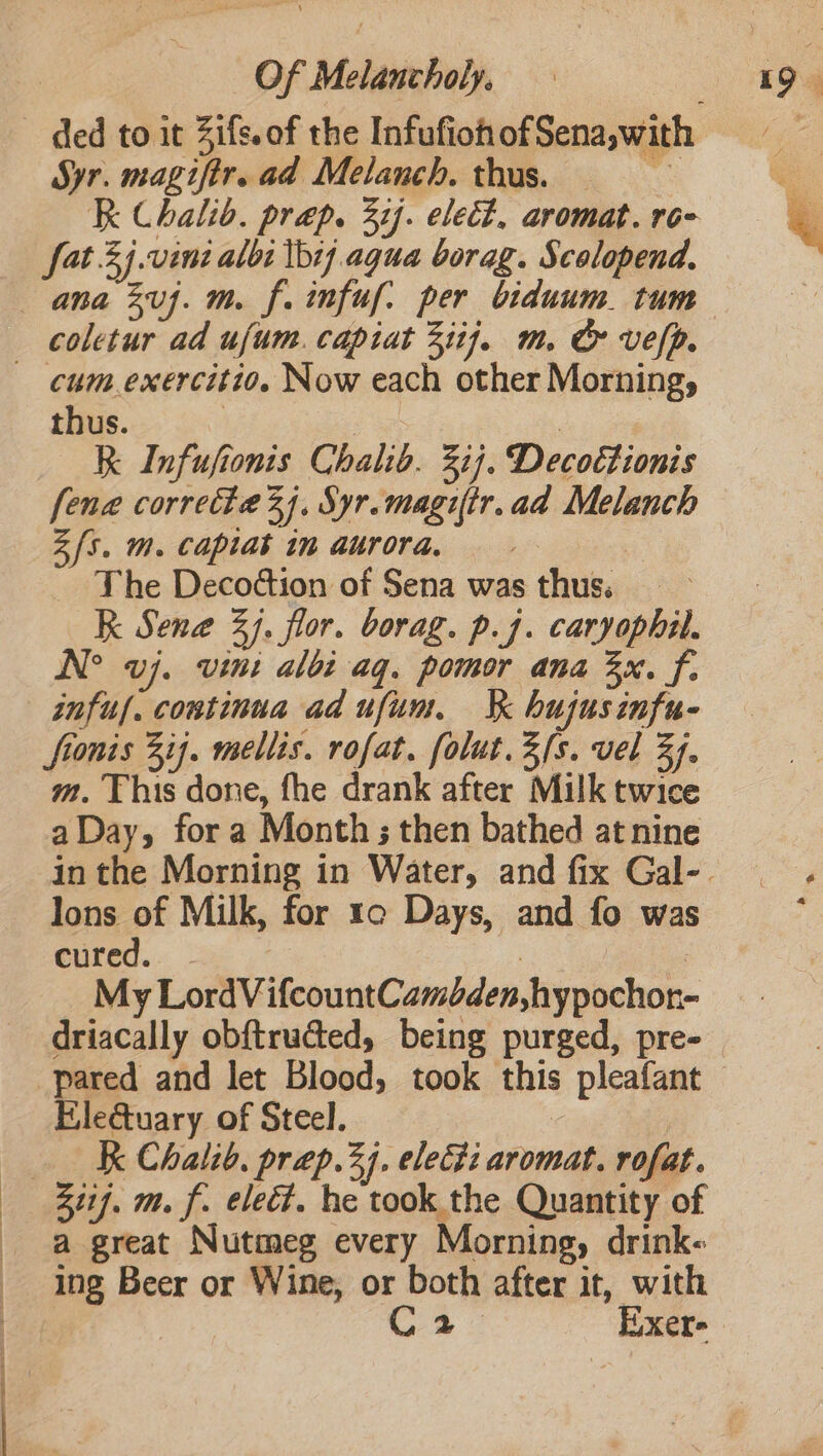 a Syr. magifir. ad Melanch. thus. — RK Chalib. prep. 37). elect. aromat. ro- fat 3j.vini albi tbr agua borag. Scolopend. ana 2uj. m. f. infuf: per biduum. tum coletur ad ufum. capiat 3iij7. m. & vefp. cum exercitio. Now each other Morning, thus. | | | RK Infufionis Chalib. 31). Decottionis {ena correcte 3). Syr.magiftr.ad Melanch Z{s. m. capiat in aurora, : The Decoction of Sena was thus. K Sene 3). flor. borag. p.j. caryophil. N° vj. vini albi aq. pomor ana 3x. f. infuf. continua ad ufum. Jk hujusinfu- fionis 3 ij. mellis. rofat. folut.3fs. vel 34. m. This done, fhe drank after Milk twice a Day, for a Month ; then bathed at nine lons of Milk, for 1c Days, and fo was Cured... ; | | My LordVifcountCamden,hypochor- driacally obf{tructed, being purged, pre- pared and let Blood, took this pleafant Ele&uary of Steel. | Ak Chalid. prep.2j. electi aromat. rofat. 311f. m. f. elect. he took the Quantity of a great Nutmeg every Morning, drink- ing Beer or Wine, or both after it, with C4 Exer-