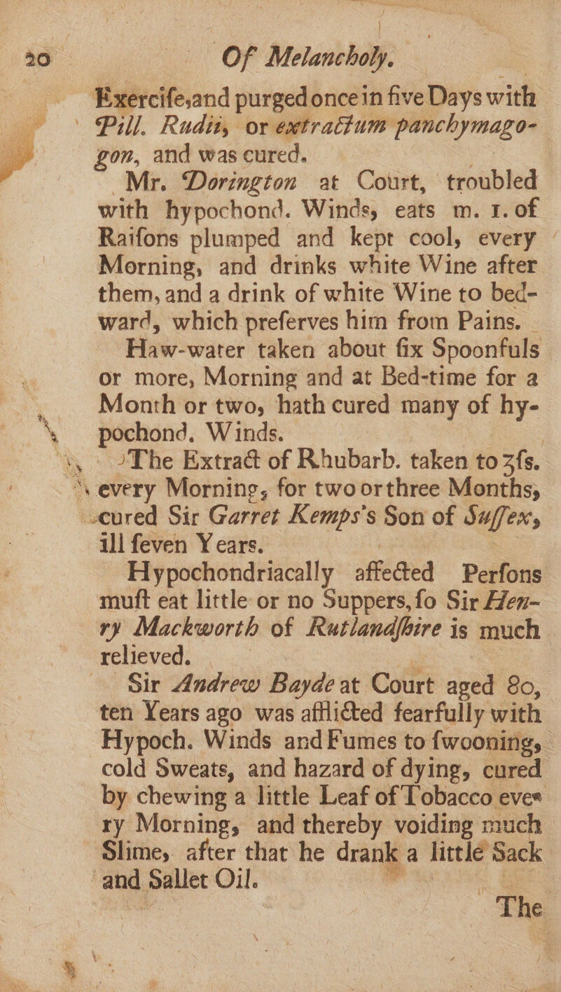 Exercife,and purged once in five Days with | Pill, Rudity or extratium panchymago- gon, and was cured. Mr. Dorington at Court, troubled with hypochond. Winds, eats m. 1. of Raifons plumped and kept cool, every © Morning, and drinks white Wine after them, and a drink of white Wine to bed-. ward, which preferves him from Pains. | Haw-water taken about fix Spoonfuls or more, Morning and at Bed-time for a _. Month or two, hath cured many - hy- \ ebe E Winds. 7 “yy JThe Extract of Rhubarb. taken to 3fs. \ ‘every Morning, for twoorthree Months, -.eured Sir Garret Kemps's Son of Suffers ill feven Years. Hypochondriacally affected Perfons muft eat little or no Suppers, fo Sir Hen- ry Mackworth of Rutlandfire is much relieved. | ; Sir Andrew Bayde at Court aged 80, ten Years ago was afllicted fearfully with -Hypoch. Winds and Fumes to fwooning, cold Sweats, and hazard of dying, cured by chewing a little Leaf of Tobacco eves ry Morning, and thereby voiding much Slime, after that he drank a little Sack and pret Oil. - < The