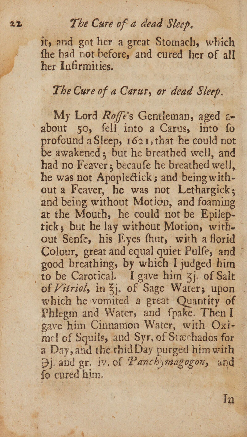 f it, and got her a great Stomach, which fhe had not before, and cured her of all her Infirmities. au - The Cure of a Carus, or dead Sleep. | My Lord Roft’s Gentleman, aged s- about 50, fell into a Carus, into fo profound aSleep, 1621,that he could not be awakened; but he breathed well, and had no Feaver ; becaufe he breathed well, he was not Apoplectick ; and being with- out a Feaver, he was not Lethargick; and being without Motion, and foaming at the Mouth, he could not be Epilep- tick; but he lay without Motion, wirb. out Senfe, his Eyes fhut, with a florid Colour, great and equal quiet Pulfe, and © good breathing, by which I judged him to be Carotical. I gave him 3}. of Salt which he vomited a great Quantity of Phlegm and Water, and fpake. Then I gave him Cinnamon Water, with Oxi- - mel of Squils, and Syr, of Stachados for Dj. and gr. iv. of Panchymagogon, and” fo cured him. , : In
