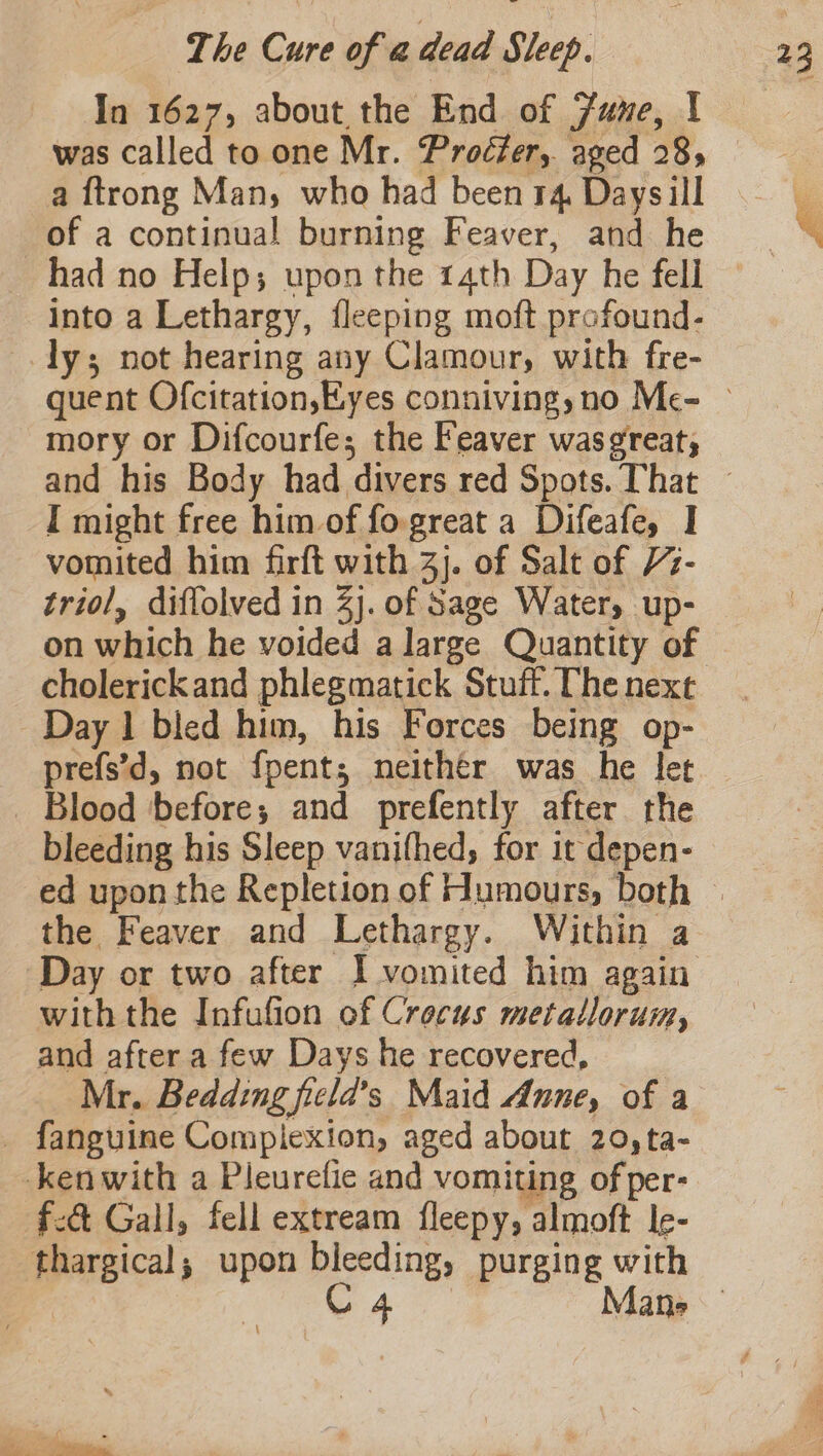 In 1627, about the End of Zune, | was called to one Mr. Proéfer,. aged 28, a {trong Man, who had been 14, Daysill of a continual burning Feaver, and he had no Help; upon the 14th Day he fell into a Lethargy, fleeping moft profound- ly; not hearing any Clamour, with fre- mory or Difcourfe; the Feaver was¢reat, I might free him of fo great a Difeafe, I vomited him firft with 3). of Salt of 7- triol, diflolved in 2j. of Sage Water, up- cholerickand phlegmatick Stuff. The next Day 1 bled him, his Forces being op- _ Blood before; and prefently after the bleeding his Sleep vanifhed, for it depen- ed upon the Repletion of Humours, both the Feaver and Lethargy. Within a Day or two after I vomited him again withthe Infufion of Crocus metatlorum, and after a few Days he recovered, Mr. Bedding ficlda’s Maid Anne, of a _ fanguine Complexion, aged about 20,ta- kenwith a Pleurefie and vomiting of per- f:@ Gall, fell extream fleepy, almoft Ie- thargical; upon eral purging with