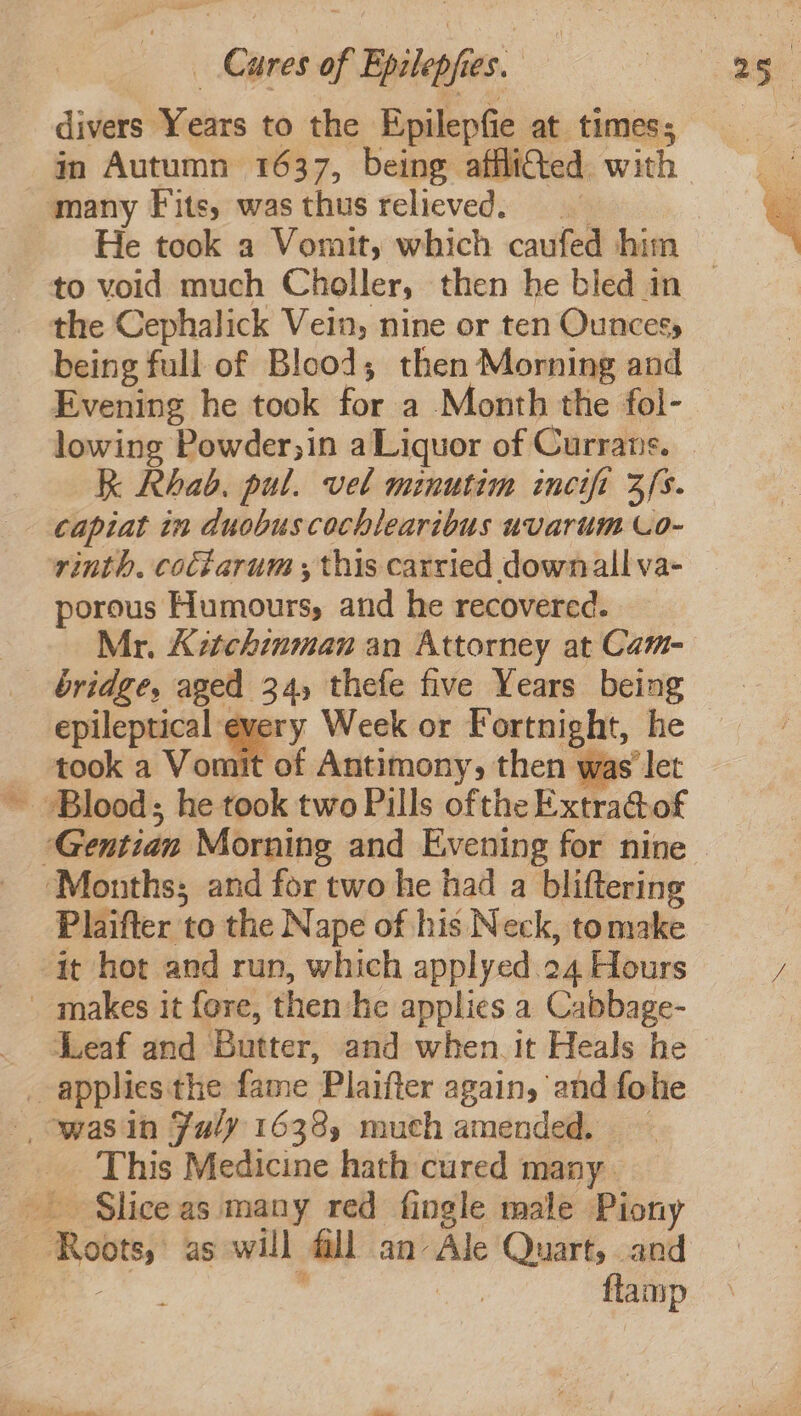 divers Years to the Epilepfie at times; in Autumn 1637, being afflittted. with many Fits, wasthus relieved. He took a Vomit, which caufed him to void much Choller, then he bled in — the Cephalick Vein, nine or ten Ouncesy being full of Blood; then Morning and Evening he took for a Month the fol- lowing Powder;in a Liquor of Currans. — K Rhab. pul. vel minutim ineifi 3s. capiat in duobuscochlearibus uvarum Lo- rinth. cocfarum ; this carried downall va- porous Humours, and he recovered. Mr. Aztchinman an Attorney at Cam- bridge, aged 34, thefe five Years being epileptical ey Week or Fortnight, he took a Vomit of Antimony, then was let ~ Blood; he took two Pills ofthe Extra@of “Gentian Morning and Evening for nine — ‘Months; and for two he had a bliftering Plaifter to the Nape of his Neck, tomake it hot and run, which applyed.24 Hours / makes it fere, then he applies a Cabbage- ‘Leaf and Butter, and when it Heals he applies the fame Plaifter again, and fohe » owasin Faly 1638, much amended. — This Medicine hath cured many. Slice as many red fingle male Piony Roots, as will fill an Ale Quart, and Bee ; flamp