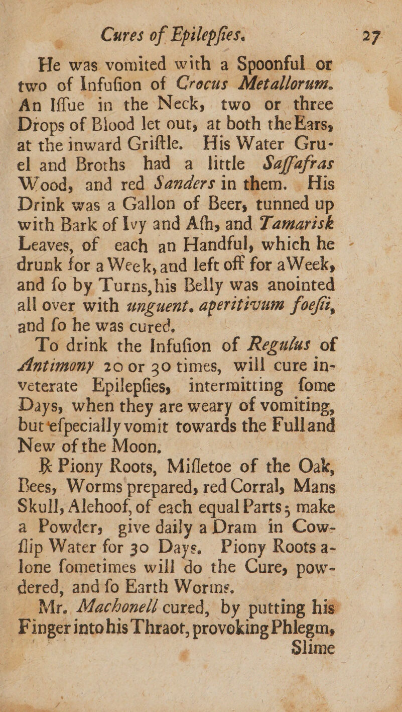 He was vomited with a Spoonful or two of Infufion of Crocus Metallorum. An Iffue in the Neck, two or three Drops of Blood let out, at both the Ears, at the inward Griftle. His Water Gru- el and Broths had a little Safafras Wood, and red Sanders in them. His Drink was a Gallon of Beer, tunned up with Bark of Ivy and Ath, and Tamarisk drunk for a Weck, and left off for aWeek, and fo by Turns,his Belly was anointed and fo he was cured, To drink the Infufion of Regalas of “Antimony 20 or 30 times, will cure in- veterate Epilepfies, intermitting fome Days, when they are weary of vomiting, but‘efpecially vomit towards the Fulland New of the Moon. : K Piony Roots, Mifletoe of the Oak, Bees, Worms prepared, red Corral, Mans Skull, Alehoof, of each equal Parts; make a Powder, give daily a Dram in Cow- flip Water for 30 Days, Piony Roots a- lone fometimes will do the Cure, pow- dered, and fo Earth Worins. Mr. Machonell cured, by putting his Finger intohis Thraot, provoking Phlegm, a. . Slime