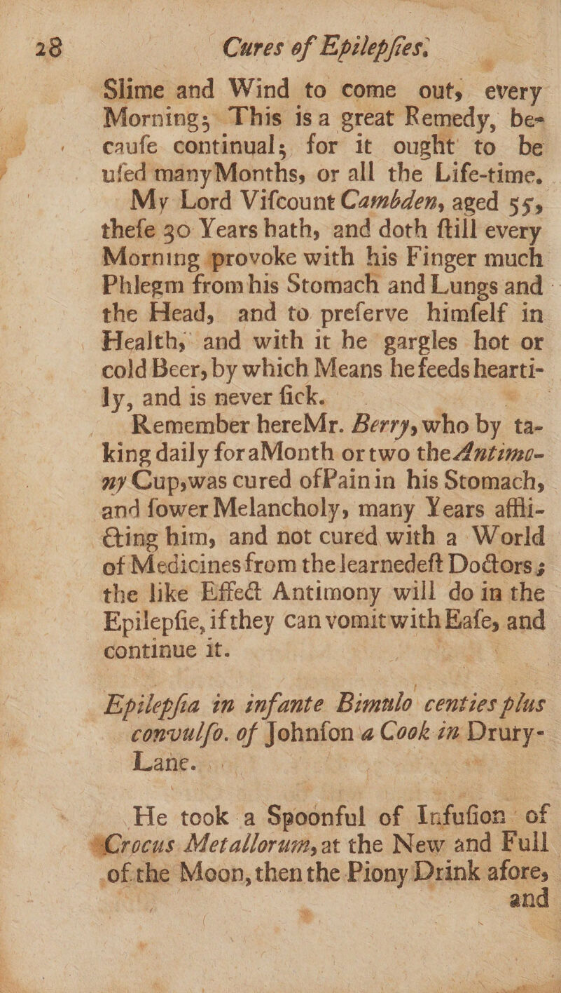 Slime and Wind to come out, every Morning; This isa great Remedy, be- ufed manyMonths, or all the Life-time. My Lord Vifcount Cambden, aged 55, thefe 30 Years hath, and doth ftill every Morning provoke with his Finger much Phiegm from his Stomach and Lungs and — the Head, and to preferve himfelf in cold Beer, by which Means he feeds neat: | ly, and is never fick. | Remember hereMr. Berry, who by. ta- king daily foraMonth ortwo the 4utime- ny Cup,was cured ofPainin his Stomach, and fower Melancholy, many Years affli- of Medicines from the learnedeft Doctors ; the like Effect Antimony will do in the Epilepfie, ifthey can vomit nih Nae and continue it; ote convulfo. of —* al dacs cn wicks Lane. i He took a Prt a of Info on of of the Moon, then the Piony. Drink ae : an : 7 “ . 4 eon eee. omen