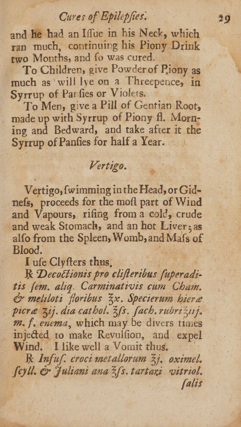 and He had an Iffue in his Neck, which ran much, continuing his Pion Drink two Months, and fo was cured. ‘much as‘ will lye on a Threepences: in Syrrup of Parfies or Violets. _ made up with Syrrup of Piony fl. Morn- ing and Bedward, and take after it the = ian of Panties for halfa Year. Vertigo. Vertigo, {wimming inthe Head, or Gid- nefs, proceeds for the mofi part of Wind and Vapours, rifing froma cold, crude and weak Stomach, and an hot Liver; as Blood. _ Tufe Clyfters thus, K Decoétionis pro clifteribus blouse tis fem. alig. Carminativis cum Cham. Gy meliloti floribus 3x. Specierum hiera picre aij. dia cathol. 3/8, fach. rubre sz}. m. f. enema, which may be divers times _ Injected to make Revulfion, and expel Wind. I like well a Vomit thus, K Infuf. croci metallorum 3). oximel. 2 fou. cr Fuliant anaZfs. tartaxz vitriol, | falis a ig:
