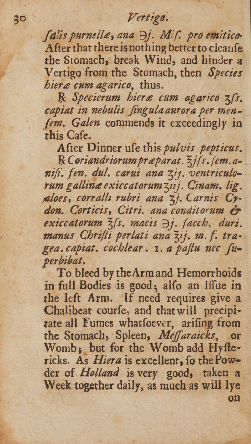 Salis purnelle, ana 34. Mif. pro emitico- After that there isnothing better to cleanfe the Stomach, break Wind, and hinder a Vertigo from the Stomach, then Specses hiere cum agarico, thus. _K Specierum hire cum agarico 3s, captat in nebulis fingulaaurora per men- fem. Galen commends it exceedingly in this Cafe. 3 3 After Dinner ufe this puluis pepticus, RK Coriandriorum praparat.2j/s.fem.a=. nift. fen. dul. carut ana 317. ventriculo~ rum galling exiccatorum 217. Cinam. lig. jaloes, corrall: rubri ana 3). Carnis Cy- don. Corticis, Citri. ana conditorum Pp exiccatorum 3fs. macis Df. facch, dur. manus Chriftt perlati ana if. m.f. tra- Lea.capiat. cochlear. 1. a pafiu nec fue perbibat. — | as To bleed by theArmand Hemorrhoids in full Bodies 1s good; alfo an Iffue in the left Arm. If need requires give a Chalibeat courfe, and that will precipi- tate all Fumes whatfoever, arifing from the Stomach, Spleen, Meffaraicks, or Womb, but for the Womb add Hyfte- ricks. As Hiera is excellent, fo the Pow= der of Holland isvery good, taken a_ Week together daily, as much as will lye