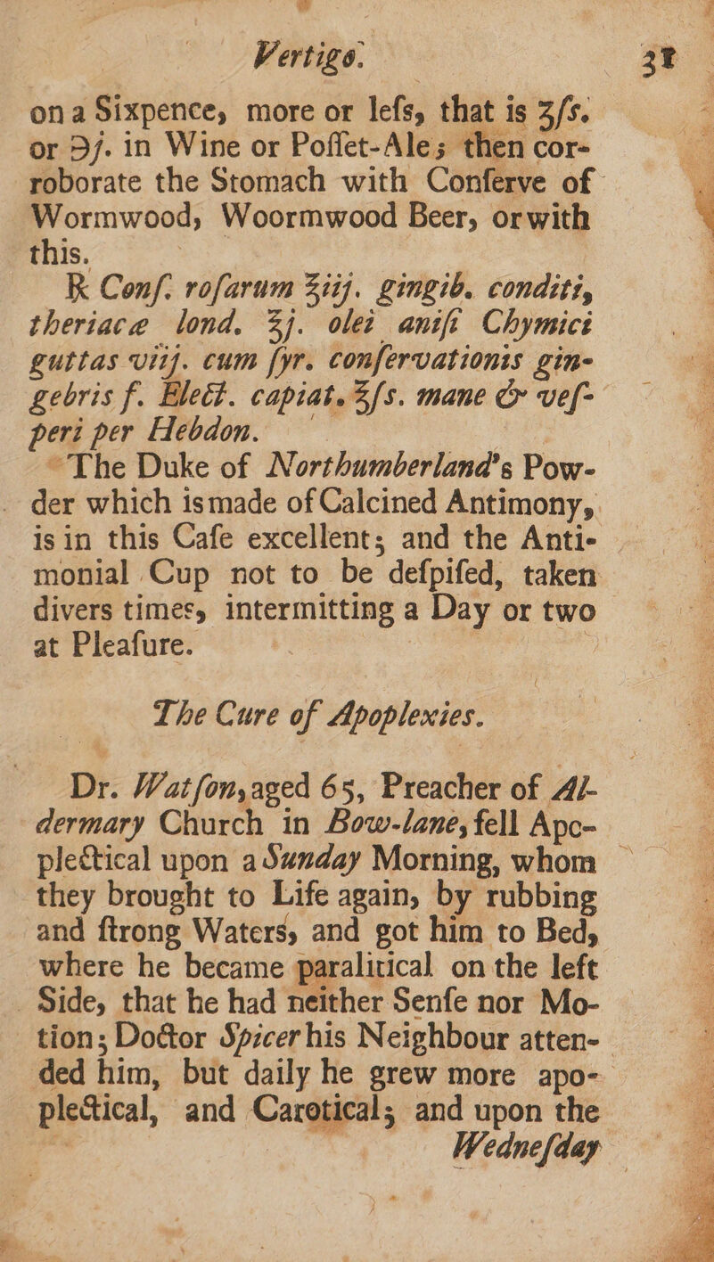 ona Sixpence, more or lefs, that is 3/s. or Dj. in Wine or Poffet-Ales; then cor- Wormwood, Woormwood Beer, orwith this. : k Conf. rofarum Ziif. Zingib. condtti, theriace lond. 3). olet anit Chymics guttas vif. cum fyr. confervationis gin- gebris f. Elect. capiat.2fs. mane &amp; vef- peri per Hebdon, ~The Duke of Northumberland’s Pow- _ der which ismade of Calcined Antimony, isin this Cafe excellent; and the Anti- divers times, intermitting a Day or two at Pleafure. we | The Cure of Apoplexies. Dr. Watfon,aged 65, Preacher of A/- dermary Church in Bow-lane, fell Apc- they brought to Life again, by rubbing and ftrong Waters, and got him to Bed, where he became paralitical on the left _ Side, that he had neither Senfe nor Mo- plectical, and Carotical; and upon the