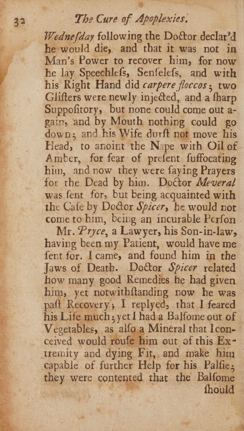 Wednefday following the Doétor declar’d he-would die, and that it was not in Man’s Power to recover him, for now he lay Speechlefs, Senfelefs, and with Glifters were newly injected, and a fharp Suppofitory, but none could come out a- gain, and by Mouth nothing could go down; and his Wife durft not move his Flead, to anoint the Nape with Oil of- Amber, for fear of prefent fuffocating him, and now they were faying Prayers for the Dead by him. Doctor Meveral was fent for, but being acquainted with the Cafe by Doctor Spicer, he would not come to him, being an incurable Perfon | Mr. Pryce, a Lawyer, his Son-in-law, having been my Patient, would have me fent for. Icame, and found him in the Jaws of Death. Doctor Spicer’ related how many good Remedies he had given him, yet notwithitanding now he was paft Recovery; I replyed, that I feared his Life much yet hada Balfome out of _ Vegetables, as ailo.a Mineral that Icon-— ceived would roufe him out of this Ex- they were conter ted that the Balfome