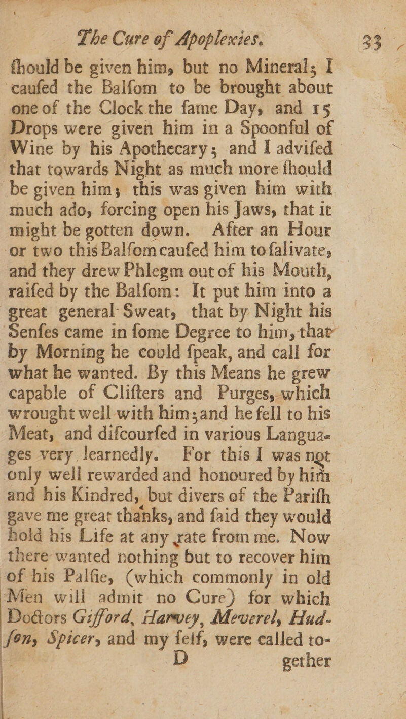 fhould be given him, but no Mineral; I ‘caufed the Baifom to be brought about one of the Clock the fame Day, and 15 Drops were given him in a Spoonful of that tawards Night as much more fhould _be given him; this was given him with much ado, forcing open his Jaws, that it might be gotten down. After an Hour or two this Balfomcaufed him to falivate, and they drew Phlegm out of his Mouth, raifed by the Balfom: It put him into a great general Sweat, that by Night his by Morning he could fpeak, and call for what he wanted. By this Means he grew capable of Clifters and Purges, which wrought well with him; and he fell to his only well rewarded and honoured by him and his Kindred, but divers of the Parifh gave me great thanks, and faid they would hold his Life at any yate from me. Now there wanted nothing but to recover him of his Palfie, (which commonly in old Men will admit no Cure) for which Dodtors Gifford, carvey, Meverel, Hud- [ony Spicer, and my feif, were called to- gee D gether