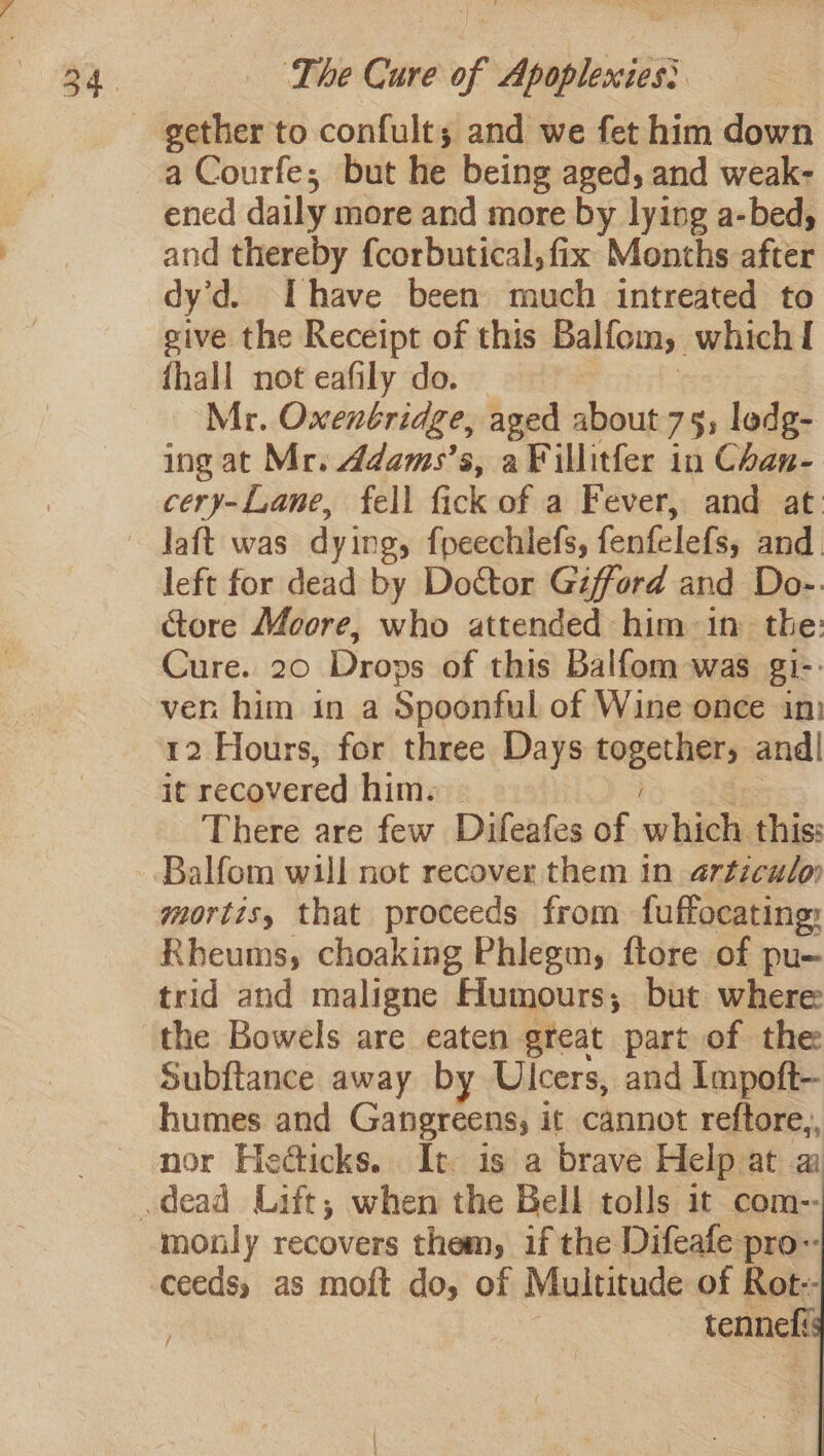 ened daily more and more by lying a-bed, and thereby f{corbutical, fix Months after dy’d. Ihave been much intreated to sive the Receipt of this Balfom, which! fhall not eafily do. | | | Mr. Oxentridge, aged about 75, lodg- ing at Mr. ddams’s, a Fillitfer in Chan- cery-Lane, fell fick of a Fever, and at left for dead by Doctor Gifford and Do-. ctore Moore, who attended him in the: Cure. 20 Drops of this Balfom was gi-- ven him in a Spoonful of Wine once in 12 Hours, for three Days together, and| it recovered him. ies There are few Difeafes of which this: Balfom will not recover them in articulo mortis, that proceeds from fuffocating: Rheums, choaking Phlegm, ftore of pu- trid and maligne Humours; but where the Bowels are eaten great part of the Subftance away by Ulcers, and Impoft— humes and Gangreens; it cannot reftore,, nor Hedticks.. It is a brave Help at a monly recovers them, if the Difeafe pro- ceeds, as moft do, of Multitude of Rot-- | tenneli