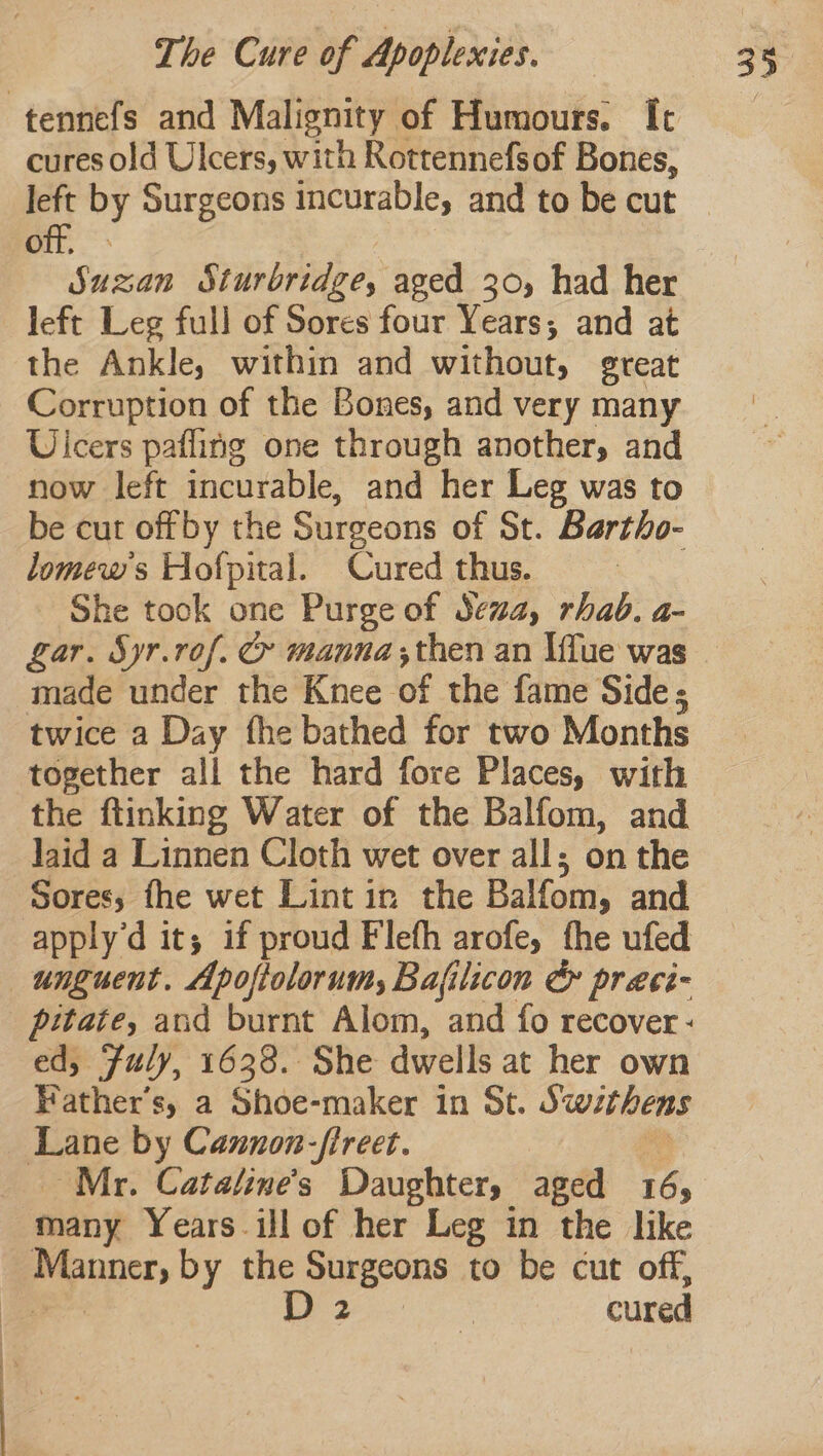 -tennefs and Malignity of Humours. Ic cures old Ulcers, with Rottennefsof Bones, e by Surgeons incurable, and to be cut Po Ssétndn Sturbridge, aged 30, had her left Leg full of Sores four Years; and at the Ankle, within and without, reat Corruption of the Bones, and very many Uicers pafling one through another, and now left incurable, and her Leg was to be cut offby the Surgeons of St. Bartho- lomews Hofpital. Cured thus. _ She took one Purge of Sex, rhadb. a- made under the Knee ‘of the fame Side ; twice a Day fhe bathed for two Months together all the hard fore Places, with the ftinking Water of the Balfom, and Jaid a Linnen Cloth wet over all; on the Sores; fhe wet Lint in the Balfom, and apply’d it; if proud Flefh arofe, the ufed unguent. Apoftolorum, Bafilicon &amp;y praci- ed, Fuly, 1638. She dwells at her own Father's, a Shoe-maker in St. Swithens abe by Cannon-fireet. Mr. Catatine's Daughter, aged 165 many Years ill of her Leg in the like ae by the Surgeons to be cut off, D 2 : cured