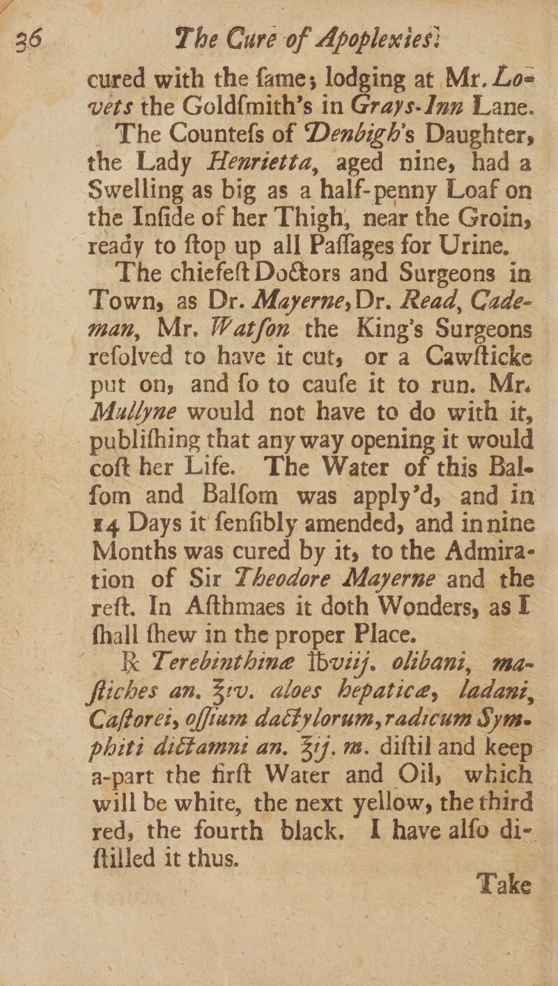 vets the Gold{mith’s in Grays- Inn Lane. The Countefs of Dendigh’s Daughter, the Lady Henrietta, aged nine, had a Swelling as big as a ‘half- penny Loaf on the Infide of her Thigh, near the Groin, ready to ftop up all Paflages for Urine. The chiefeft Do&amp;tors and Surgeons in Town, as Dr. Mayerne,Dr. Read, Cade- man, Mr. Watfon the King’s Surgeons refolved to have it cut, or a Cawhticke put on, and fo to caufe it to run. Mr. Mullyne would not have to do with it, publifhing that any way opening it would coft her Life. The Water of this Bal- 14 Days it fenfibly amended, and innine Months was cured by it, to the Admira- tion of Sir Theodore Mayerne and the reft. In Afthmaes it doth Wonders, as I Ik Lerebinthine tbvitj. olibani, ma- fliches an, 3:v. aloes hepatica, ladani, Caftoret, offium dactylorum, radicum Syms. phiti dictamni an, ij. m. diftiland keep a-part the firft Water and Oil, which will be white, the next yellow, the third red, the fourth black. I have alfo di- 7 fiilled it thus. ; Take |