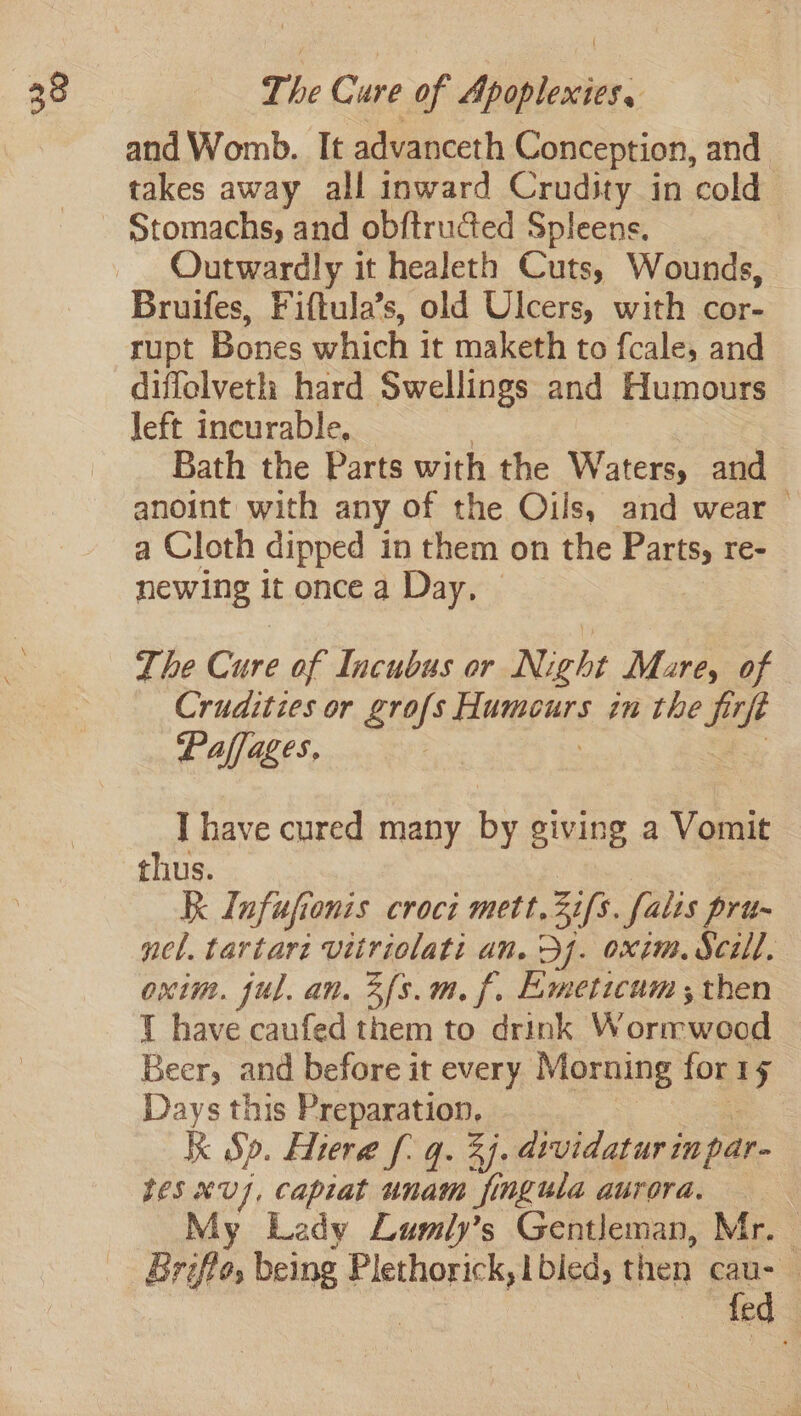 The Cure of Maun: and Womb. It advanceth Conception, and takes away all inward Crudity in cold Stomachs, and obftructed Spleens. Outwardly it healeth Cuts, Wounds, Bruifes, Fiftula’s, old Ulcers, with cor- rupt Bones which it maketh to f{cale, and diffelveth hard Swellings and Humours left incurable, Bath the Parts with the Waters, and anoint with any of the Oils, and wear a Cloth dipped in them on the Parts, re- newing it once a Day, — The Cure of Incubus or Night Mare, of Crudities or grofs ese in the fife Paffages, I have cured many by giving a Vomit thus. Kk Infufionis croc mett. ifs. falts pru- nel. tartare vitriolati an. 5j. oxim. Scill. oxtm. ful. an. 3f{s.m. f. Eemeticum ; then 1 have caufed them to drink Wormwood Beer, and before it every Morning for 1g Days this Preparation, R Sp. Hiera f: q. 3). dividatur inpar- eS XU], Capiat unam jingula aurora, ; y Lady Lumly’s Gentleman, Mr. Briffo, being Plethorick, | bied, then caus fed