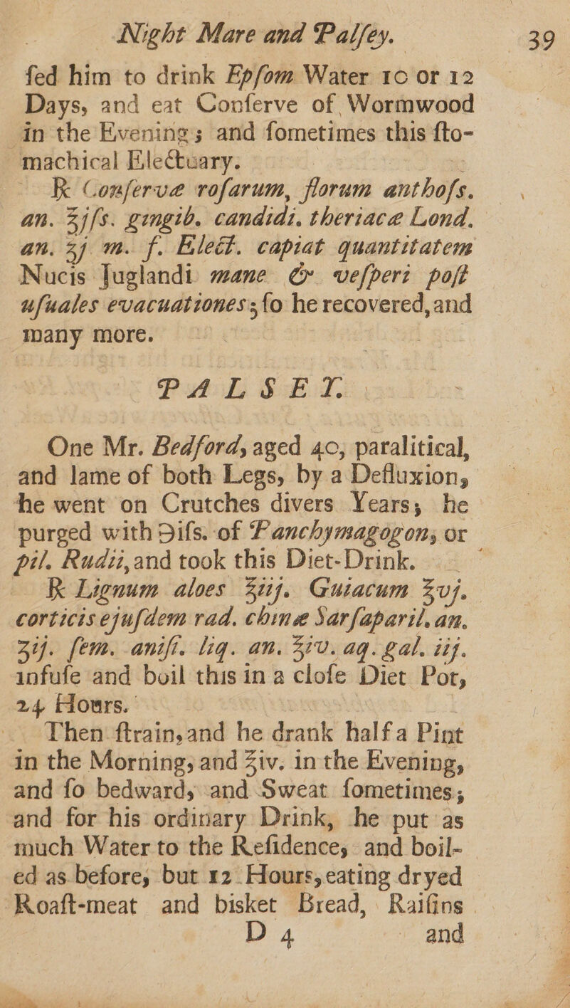 fed him to drink Epfom Water 10 or 12 Days, and eat Conferve of Wormwood in the Evening; and fometimes this fto- machical Eilectuary. i | K Conferve rofarum, florum anthofs. an. 3j(s. gingib. candid: theriace Lond. an. 24 m. f. Elect. capiat quantitatem Nucis Tuglandi: mane GC» vefperi poft ufuales evacuationes{o he recovered, and many more. | Pub L SBile | One Mr. Bedford, aged 40, paralitical, and lame of both Legs, by a Defluxion, he went on Crutches divers Years, he pil. Rudii,and took this Diet-Drink. _ K Lignum aloes 3i1j. Guiacum 3}. corticis ejufdem rad. chine Sarfaparil. an. 3i. fem. anifi. liq. an. 320. aq. gal. iif. infufe and boil this in a clofe Diet Por, 24 Hours. | | Then ftrain,and he drank halfa Pint in the Morning, and Ziv. inthe Evening, and fo bedward, and Sweat fometimes, and for his ordinary Drink, he put as much Water to the Refidence, and boil- ed as. before, but 12 Hours, eating dryed D 4 and Co