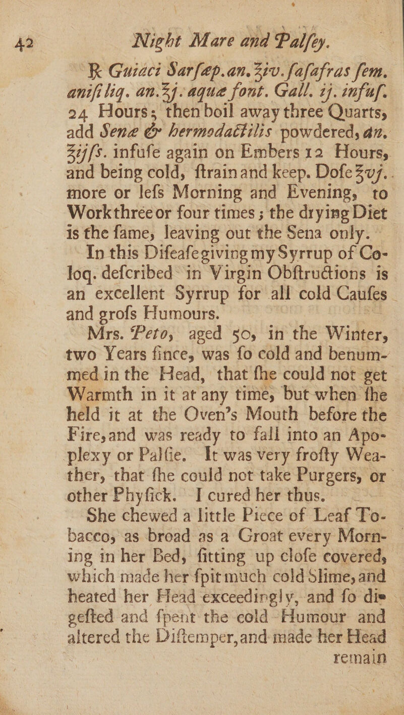 R Guiaci Sarfap. an. Ziv fafafras fem, anifi liq. an.2f-aque font. Gall. cj. infuf. 24 Hours; then boil away three Quarts, add Sene &amp; hermodattilis powdered, an, Zij/s. infufe again on Embers 12 Hours, and being cold, ftrainand keep. DofeZv7.. more or lefs Morning and Evening, to Workthree or four times ; the drying Diet is the fame, leaving out the Sena only. — In this Difeafe giving my Syrrup of Co- log. defcribed in Virgin Obftrudtions is an excellent Syrrup for all cold Caules and grofs Humours. Mrs. Peto, aged 50, in the Witter, two Years fince, was fo cold and benum- Warmth in it at any time, but when the held it at the Oven’s Mouth before the Fire,and was ready to fall into an Apo- ther, that fhe could not take Purgers, or other Phyfick. I cured her thus. = — she chewed a little Piece of Leaf To- baceo, as broad as a Groat every Morn- — ing in her Bed, fitting up clofe covered, which made her fpit much cold Shme, and heated her Head exceedingly, and fo div — gefted and fpent the cold-Humour and aise the hela r,and made her Head remain