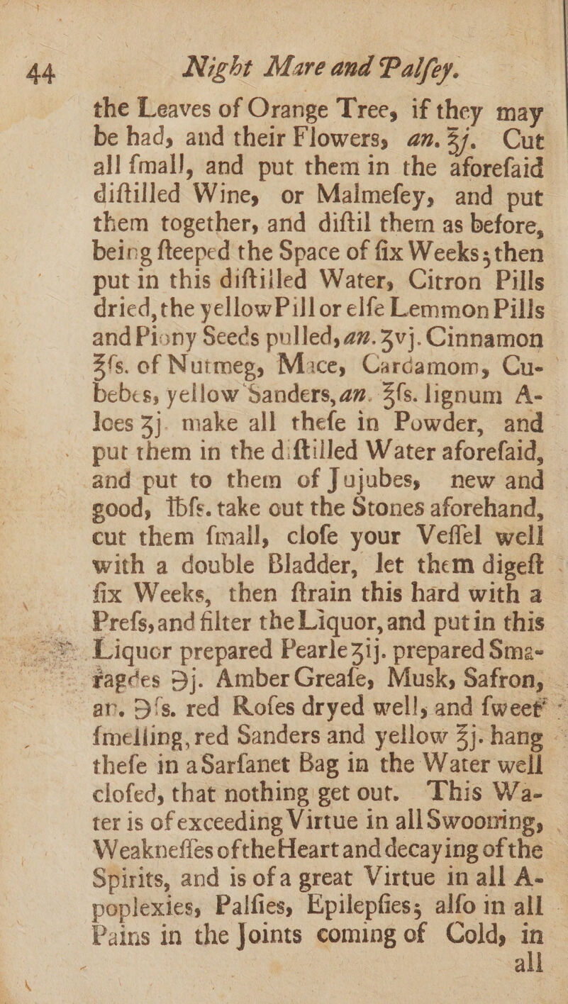 the Leaves of Orange Tree, if they may be had, and their Flowers, am.37. Cut all fmall, and put them in the aforefaid diftilled Winey or Malimefey, and put them together, and diftil them as before, being fteeped the Space of fix Weeks; then put in this diftiiled Water, Citron Pills dried, the yellowPullor elfe Lemmon Pills and Piony Seeds pulled, az. 3vj. Cinnamon Z{s. of Nutmeg, Mace, Cardamom, Cu- bebes, yellow Sanders, an. fs. lignum A- Joes 3}. make all thefe in Powder, and and put to them of Jujubes, new and good, ibfs. take out the Stones aforehand, cut them fmall, clofe your Veffel well with a double Bladder, let them digeft - fix Weeks, then ftrain this hard with a Prefs, and filter the Liquor, and putin this an. D{s. red Rofes dryed well; and fweet* - {melling, red Sanders and yellow 2). hang « thefe in aSarfanet Bag in the Water well clofed, that nothing get out. This Wa- ter is of exceeding Virtue in allSwooning, | Weaknefles ofthe Heart and decaying ofthe — Spirits, and is ofa great Virtue in all A- poplexies, Palfies, Epilepfies; alfo in all — all