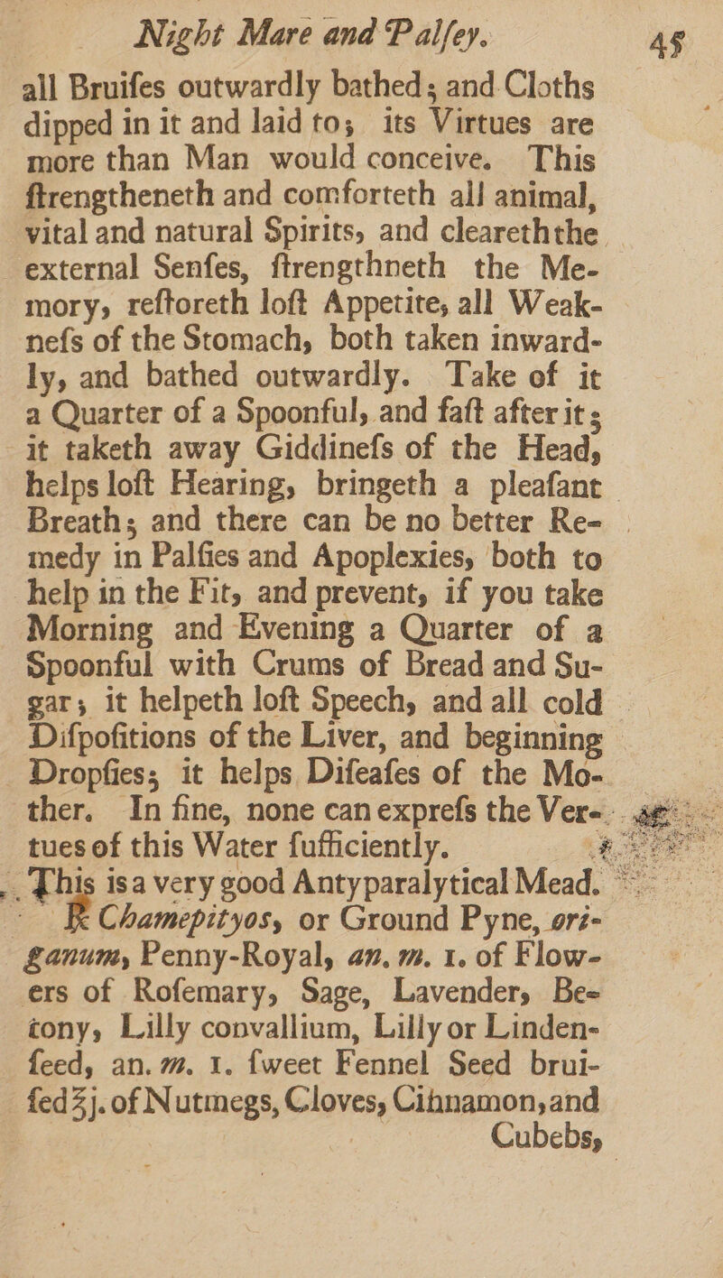 all Bruifes outwardly bathed; and-Cloths dipped in it and laidto; its Virtues are more than Man would conceive. This ftrengtheneth and comforteth all animal, vital and natural Spirits, and cleareththe mory, reftoreth loft Appetite, all Weak- nefs of the Stomach, both taken inward- ly, and bathed outwardly. Take of it a Quarter of a Spoonful, and faft after it ; medy in Palfies and Apoplexies, both to Morning and Evening a Quarter of a Spoonful with Crums of Bread and Su- tues of this Water fufficiently. # Chamepityos, or Ground Pyne, oré- ers of Rofemary, Sage, Lavender, Be= tony, Lilly convallium, Lilly or Linden- hina Stet Oe ee hae x * Ay