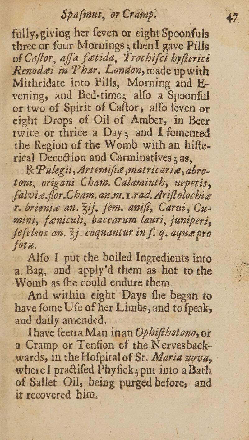 fully; giving her feven or eight Spoonfuls three or four Mornings; then! gave Pills of Caftor, affa fetida, Trochifct hyfterici Renodai in Phar. London, made upwith Mithridate into Pills, Morning and E- vening, and Bed-time; alfo a Spoonful or two of Spirit of Caftor, alfo feven or eight Drops of Oil of Amber, in Beer twice or thrice a Day; and I fomented the Region of the Womb with an hifte- _rical Decoé&amp;tion and Carminatives ; as, R Pulegiit, Artemifie matricariaé,abro- _ tout, origani Cham. Calaminth, nepetis, falvie flor. Cham.an.m.\.rad, Ariftolochie r. brionia an. %if, fem. anifi, Carui, Cu- mini, fenicult, vaccarum lauri, juniperi, fefeleos an, 24. coquantur tn f. q. aque pro fotu. - Alfo I put the boiled Ingredients into ‘Womb as fhe could endure them. And within eight Days the began to have fome Ufe of her Limbs, and to fpeak, and daily amended. | | Ihave feena Man inan Ophi/thotono, or a Cramp or Tenfion of the Nervesback- _ where! practifed Phyfick; put into a Bath of Sallet Oil, being purged before, and it recovered him. :