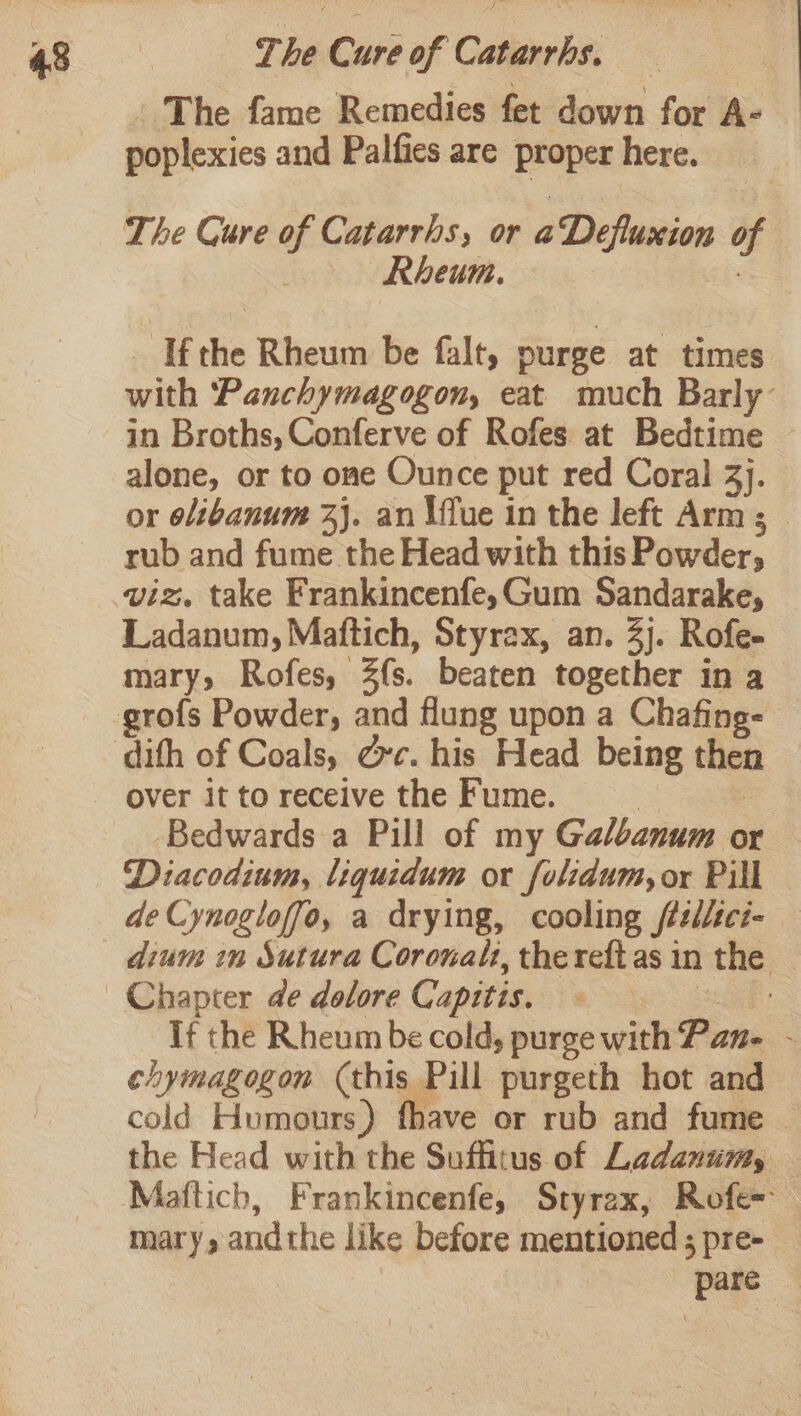 The fame Remedies fet down for Ay | poplexies and Palfies are proper here. The Cure of Catarrhs, or aDeflusion of Rheum. If he Rheum be falt, purge at times with ‘Panchymagogon, eat much Barly in Broths, Conferve of Rofes at Bedtime alone, or to one Ounce put red Coral 3). or olibanum 2}. an \ffue in the left Arm; rub and fume the Head with this Powder, viz, take Frankincenfe,Gum Sandarake, Ladanum, Maftich, Styrax, an. 4j. Rofe- mary, Rofes, 3fs. beaten together in a over it to receive the Fume. Bedwards a Pill of my Galbanum or Diacodium, liquidum or folidum, or Pill de Cynogloffo, a drying, cooling féslici- If the Rheum be cold, purge with Pane - chymagogon (this. Pill purgeth hot and cold Humours) fhave or rub and fume — the Head with the Suffitus of Ladanumy, Mafticb, Frankincenfe, Styrex, Rofe= mary andthe like before mentioned ; pre- ‘pare