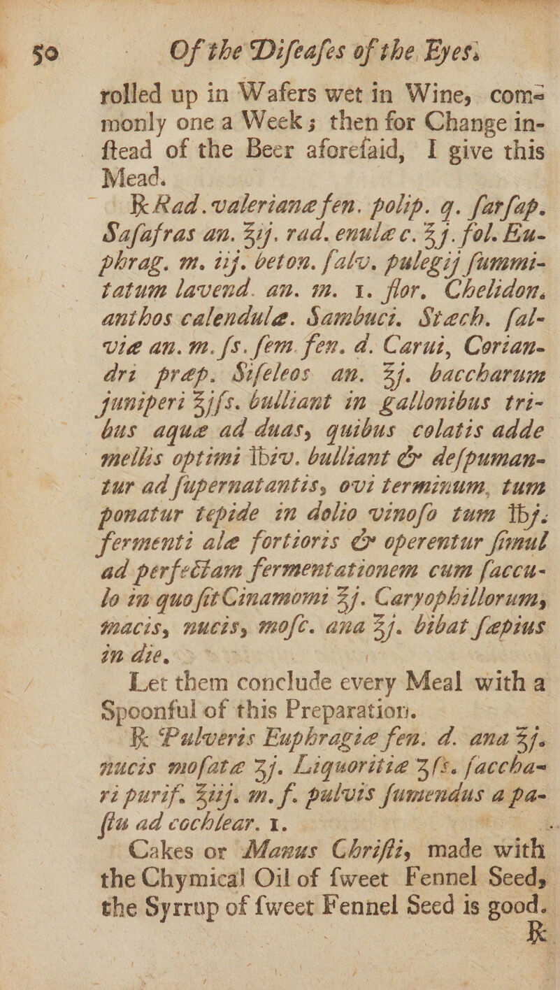rolled up in Wafers wet in Wine, coms monly one a Week; then for Change in- Mead. K Rad.valeriane fen. polip. q. farfap. Safafras an. 31. rad. enulac. 34. fol. Eu- phrag. m. uj. beton. falu. pulegis fummi- tatum lavend. an. m. 1. flor, Chelidon. anthos calendule. Sambuct. Stach. fal- vie an.m. {s. fem. fen. d. Carui, Corian- dri prap. Sifeleos an. 33. baccharum funipert 2 ifs. bulliant in gallonibus tri- bus aque ad duas, quibus colatis adde ponatur tepide in dolio vinofo tum tb). fermenti ale fortioris ¢» operentur fimul ad perfeciam fermentationem cum [accu- lo in quo fit Cinamom: 3). Caryophillorumy macis, nucis, mofc. ana 3j. bibat fepius WAie. &gt; &gt;&lt; 7 i | Let them conclude every Meal witha Spoonful of this Preparatior. | Kk Pulveris Euphragie fen. d. ana 3J. nucis mofate 37. Liquoritia 3/s. faccha= ri purif. 31]. m. f. pulvis fumendus a pa- {tu ad cochlear. i. Rohe. Cakes or Manus Chriffi, made with the Chymica! Oil of fweet Fennel Seed, the Syrrup of {weet Fennel Seed is cag