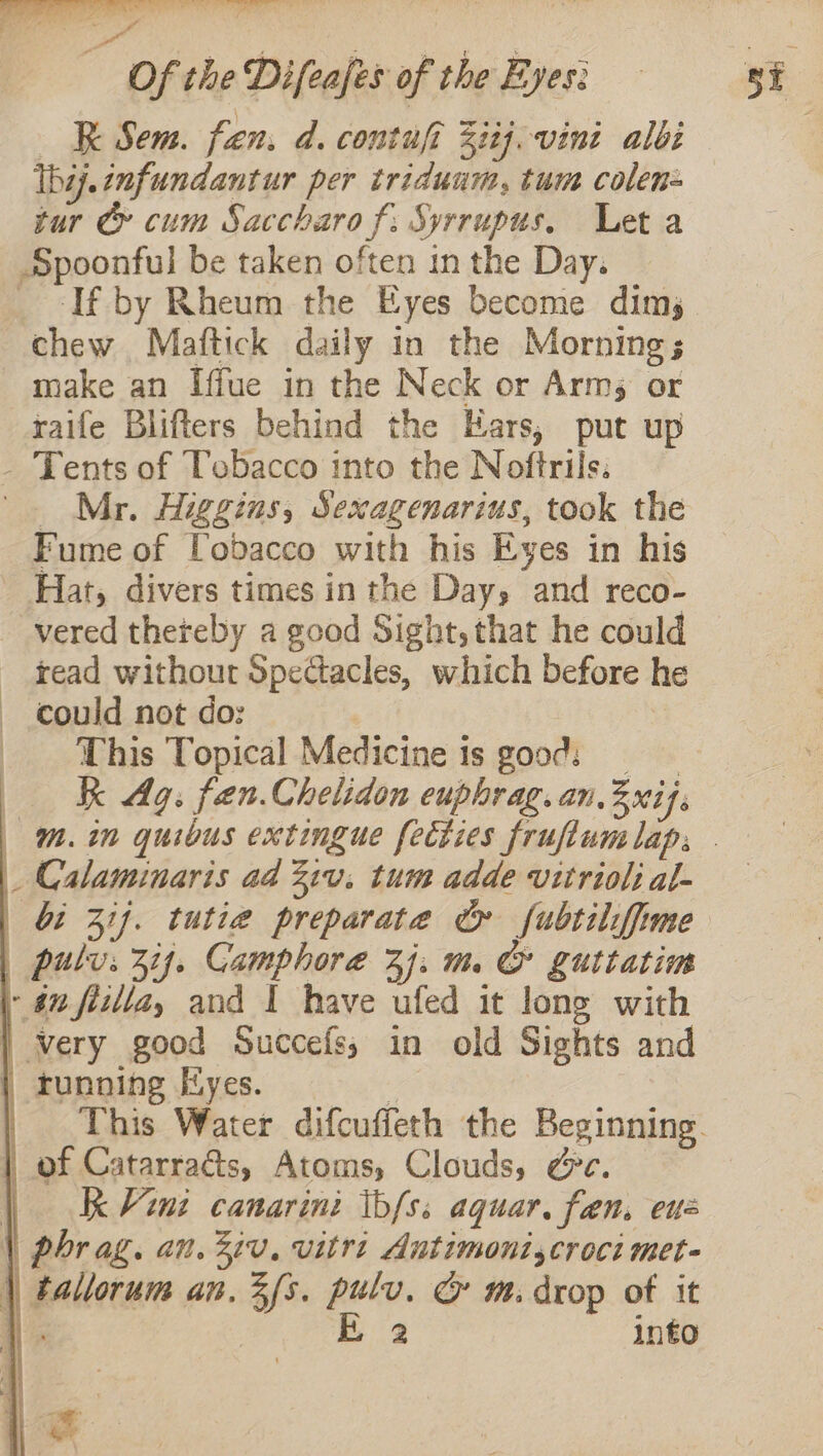 mee Of the Difeafes of the Eyes! == -3E XK Sem. fan. d. contufi 5i2j. vini albi Ibij.enfundantur per tridunm, tum colen= tur Cy cum Saccharo f; Syrrupus. Leta Spoonful be taken often inthe Day. | _ -If by Rheum the Eyes become dim,_ chew Mattick daily in the Morning; make an Iffue in the Neck or Arms or raife Blifters behind the Ears, put up - Tents of Tobacco into the Noftrils. _ Mr. Higgins, Sexagenarius, took the Fume of Tobacco with his Eyes in his Hat, divers times inthe Day, and reco- vered thereby a good Sight, that he could read without Spectacles, which before he — could not do: _ This Topical Medicine is good: kk Ag. fen.Chelidon euphrag.an.3xif. Mm. in quibus extingue fecties fruflumlap, - _ Calaminaris ad Ziv. tum adde vitriol: al- (bi Zi}. tutie preparate &amp; fubtilifime pulvs 3i. Camphore 3j. m CG guttatim | #2 fizlla, and I have ufed it long with | very good Succefs,; in old Sights and | tunning Eyes. | This Water difcuffeth the Beginning. | of Catarracs, Atoms, Clouds, Gc. | Kk Vini canarini tbfs: aquar. fen. ene phr ag. an. Ziv. vitri Autimoniscroci met- |) tallorum an. 3fs. pulv. © m. drop of it