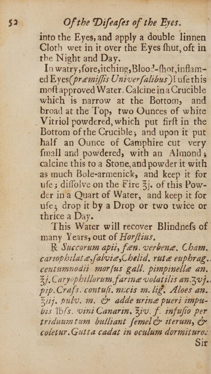 Of the Difeafes of the Eyes. the Night and Day. ed Eyes(praemiffis Univer falibus )\ ufethis moft approved Water. Calcineina Crucible which is narrow at the Bottom, and broad at the Top, two Ounces of white Bottom of the Crucible, and upon it put half an Ounce of Camphire cut very {mall and powdered, with an Almond; calcine this to a Stone,and powder it with as much Bole-armenick, and keep it for ufe; diffoive on the Fire 3}. of this Pow- der ina Quart of Water, and keep it for ufe; drop it by a Drop or two twice or thrice a Day. many Years, out of Horffzus. K Succorum api, fen. verbena. Cham. centumnodit morfus gall. pimpinelle an. pip.Crafs. contuft, nicis m. lig. Aloes an. bis ib/s. vine Canarin, Ziv. f. imfufio per triduumtum bulliant femel &amp; iwterum, coletur.Gutta cadat in oculum dormituro.