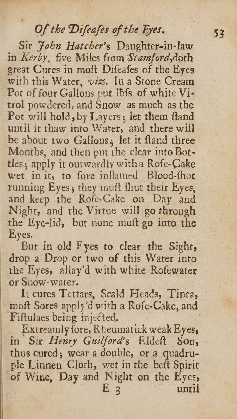 ——————————————————————— ae et at a AAA “ es SEL OO EN Of the Difeafes of the Eyes. Sir John Hatcher’s Daughter-in-law in Kerby, five Miles from Stamford,doth great Cures in moft Difeafes of the Eyes with this Water, vzz. In a Stone Cream Pot of four Gallons put Ibfs of white Vi- trol powdered, and Snow as much as the Pot will hold, by Layers; let them ftand until it thaw into Water, and there will be about two Gallons; let it ftand three Months, and then put the clear into Bot- tles; apply it outwardly witha Rofe-Cake wet init, to fore inflamed Blood-fhot running Eyes; they muft thut their Eyes, and keep the Rofe-Cake on Day and Night, and the Virtue will go through the Eye-lid, but none muft go into the Eyes. | But in old Fyes to clear the Sight, drop a Drop or two of this Water into the Eyes, allay’d with white Rofewater or Snow: water. Ii cures Tettars, Scald Heads, Tinea, _ Extreamly fore, Rheumatick weak Eyes, in Sir Henry Guilford’s Eldeft Sons ple Linnen Cloth, wet in the beft Spirit