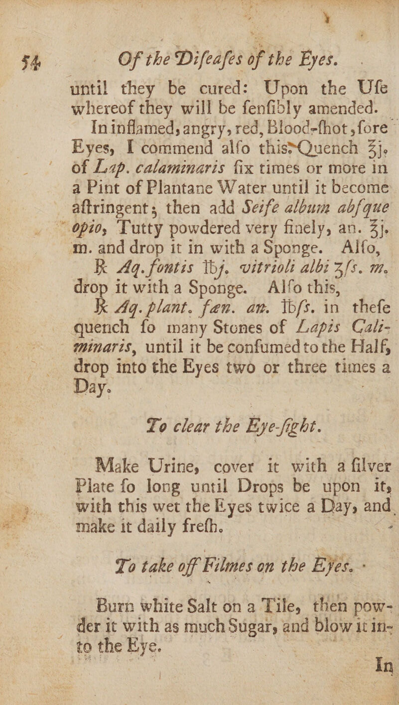 whereof they will be fenfibly amended. © In inflamed; angry, red, Blood-fhot ,fore © Eyes, I commend alfo this~Quench at of Lp. calaminaris fix times or more in a Pint of Plantane Water until it become m. and drop it in with aSponge. Alfo, kk Aq. foutis hj. vitriol albi 3/s. m. drop it with a Sponge. Alfo this, Kk Aq. plant. fan. an. kb/s. in thefe quench fo many Stones of Lapis Cal- minaris, until it be confumed tothe Half, drop into the Eyes two or three times a Day. To clear the Eye-fight. Make Urine, cover it with a filver Plate fo long until Drops be upon its with this wet the Eyes twice a Days and. make it daily frefh. ee To take off Filmes on the + BY. — Burn white Salt on a Tile, then pow- der i it with as much shee and blow 1 it in